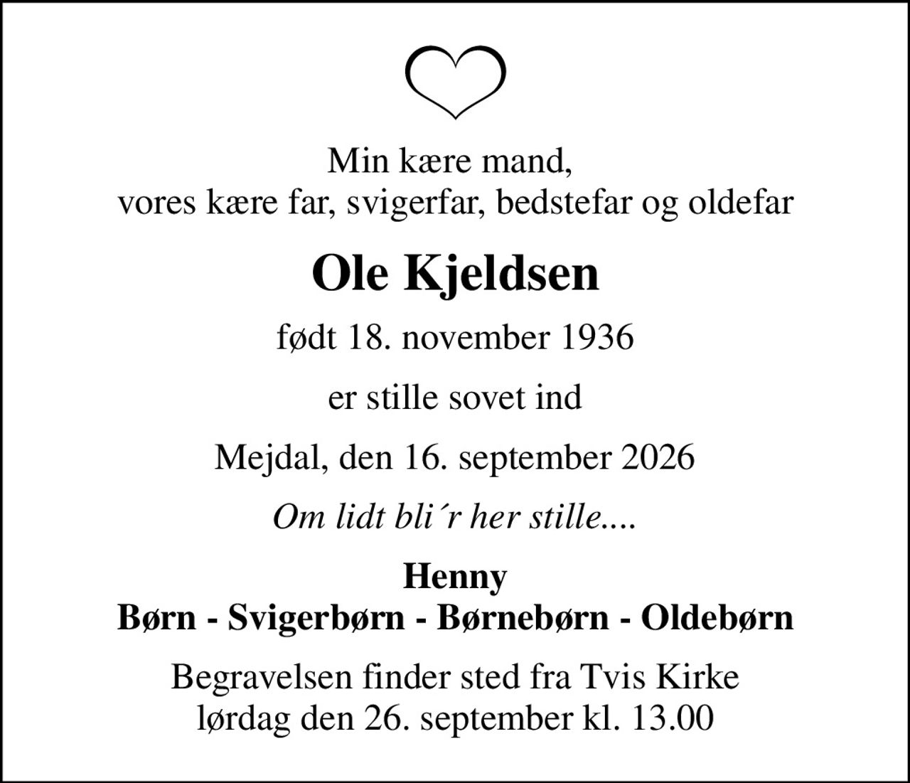 Min kære mand,  vores kære far, svigerfar, bedstefar og oldefar
Ole Kjeldsen
født 18. november 1936
er stille sovet ind
Mejdal, den 16. september 2026
Om lidt bli´r her stille....
Henny Børn - Svigerbørn - Børnebørn - Oldebørn
Begravelsen finder sted fra Tvis Kirke  lørdag den 26. september kl. 13.00