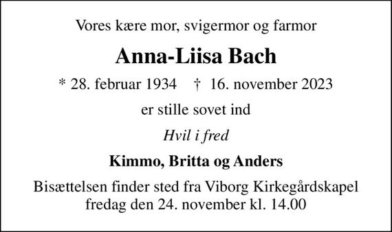 Vores kære mor, svigermor og farmor
Anna-Liisa Bach
* 28. februar 1934    &#x271d; 16. november 2023
er stille sovet ind
Hvil i fred
Kimmo, Britta og Anders
Bisættelsen finder sted fra Viborg Kirkegårdskapel  fredag den 24. november kl. 14.00