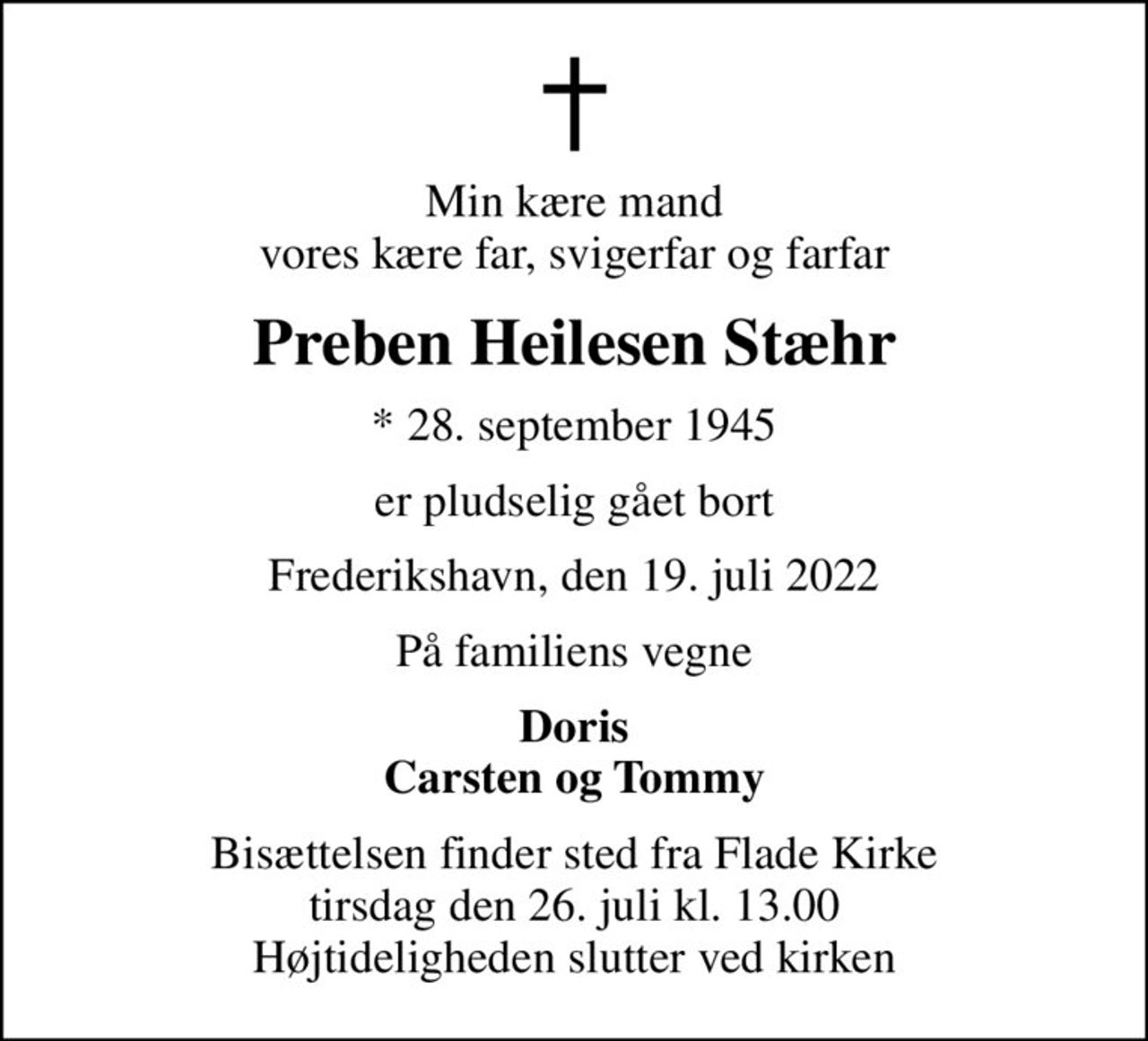 Min kære mand vores kære far, svigerfar og farfar
Preben Heilesen Stæhr
* 28. september 1945
er pludselig gået bort
Frederikshavn, den 19. juli 2022
På familiens vegne
Doris Carsten og Tommy
Bisættelsen finder sted fra Flade Kirke  tirsdag den 26. juli kl. 13.00  Højtideligheden slutter ved kirken