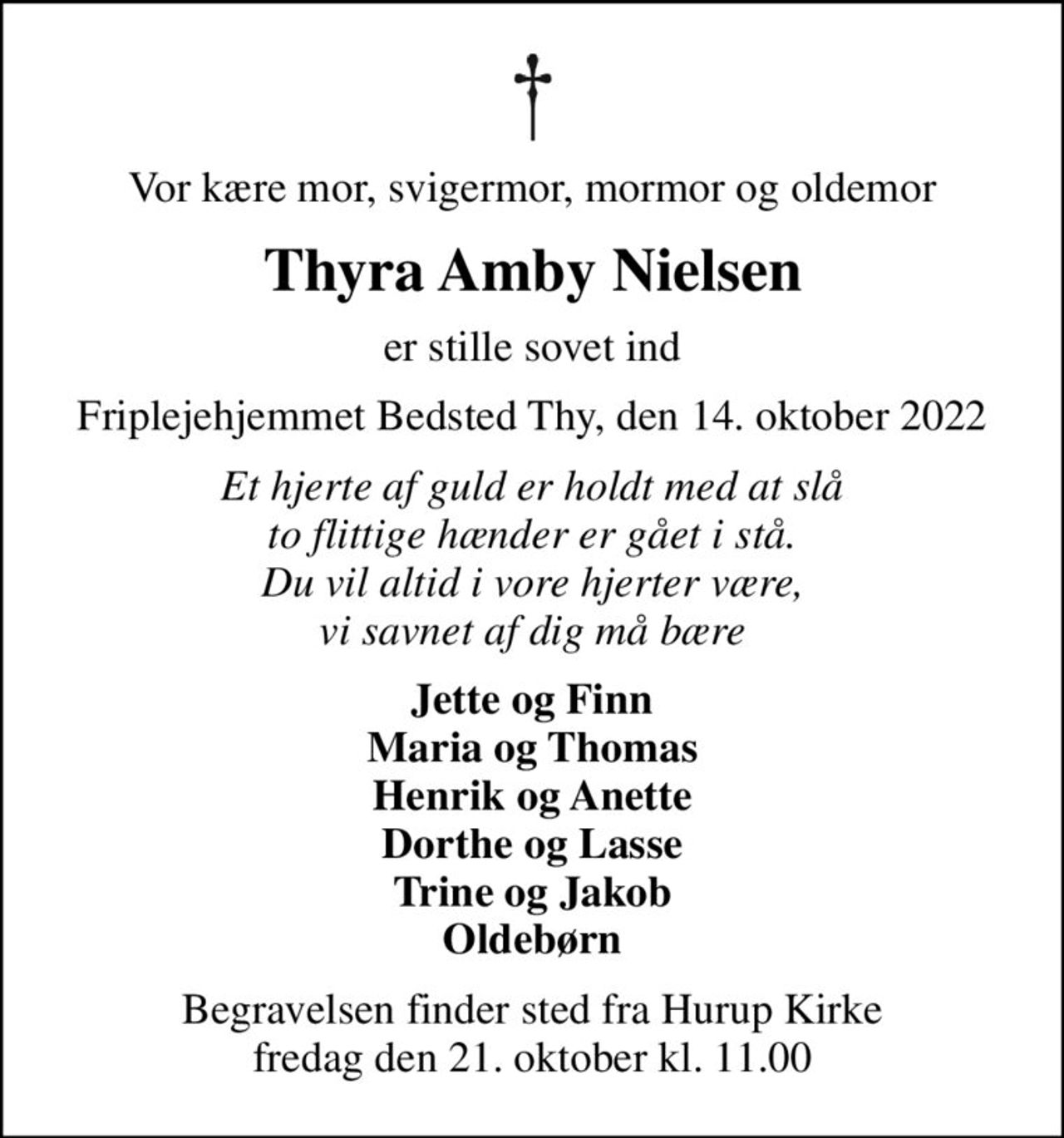 Vor kære mor, svigermor, mormor og oldemor
Thyra Amby Nielsen
er stille sovet ind
Friplejehjemmet Bedsted Thy, den 14. oktober 2022
Et hjerte af guld er holdt med at slå to flittige hænder er gået i stå. Du vil altid i vore hjerter være, vi savnet af dig må bære
Jette og Finn Maria og Thomas Henrik og Anette Dorthe og Lasse Trine og Jakob Oldebørn
Begravelsen finder sted fra Hurup Kirke  fredag den 21. oktober kl. 11.00