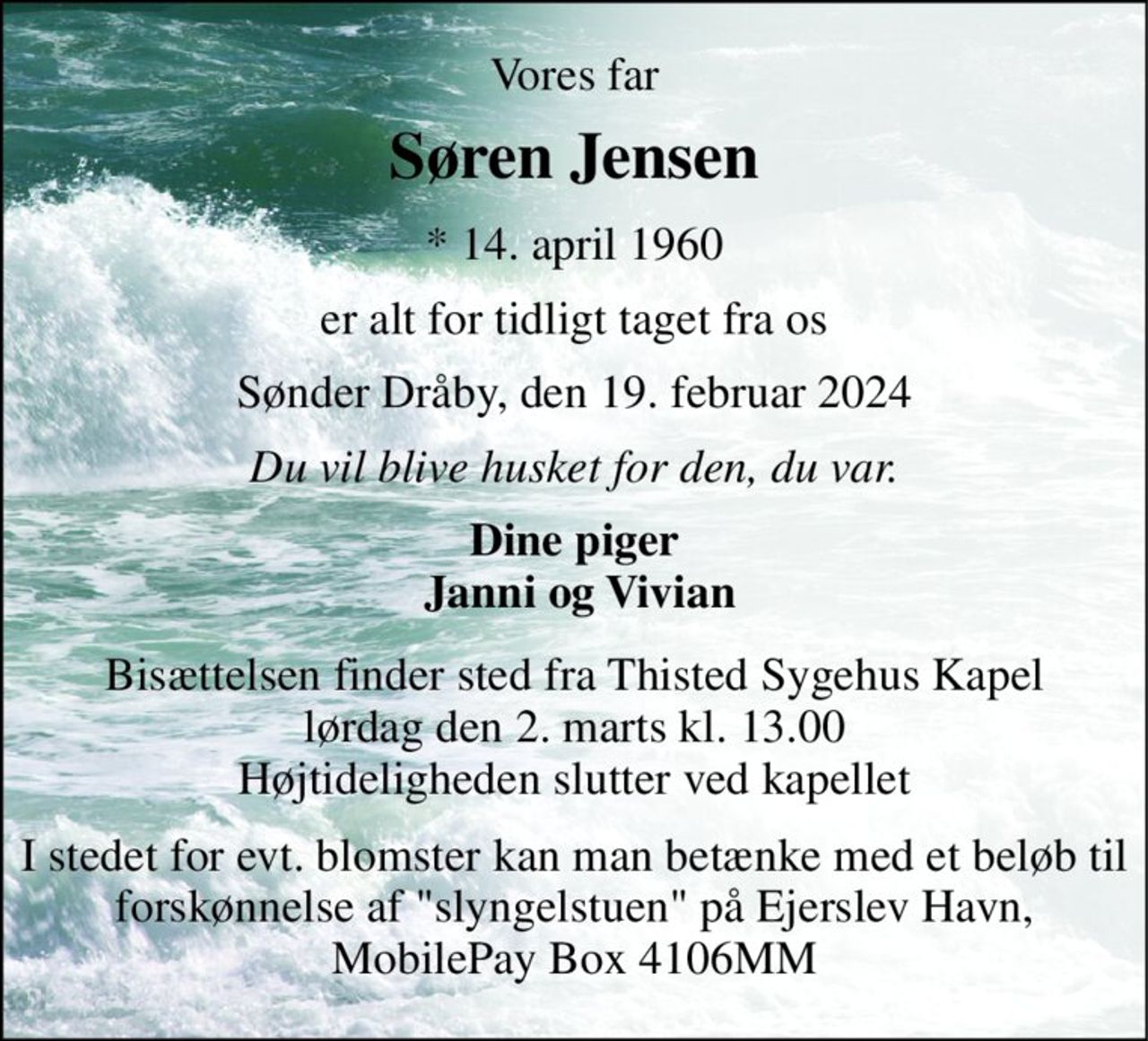 Vores far 
Søren Jensen 
*​ 14. april 1960 
er alt for tidligt taget fra os 
Sønder Dråby, den 19. februar 2024 
Du vil blive husket for den, du var. 
Dine piger  Janni og Vivian 
Bisættelsen​ finder sted fra Thisted Sygehus Kapel​ lørdag den 2. marts​ kl. 13.00 Højtideligheden slutter ved kapellet 
I stedet for evt. blomster kan man betænke med et beløb til forskønnelse af "slyngelstuen" på Ejerslev Havn, MobilePay Box 4106MM