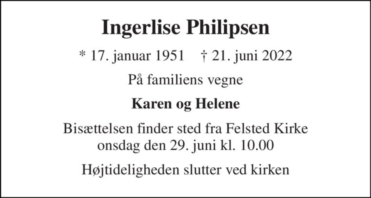 Ingerlise Philipsen 
* 17. januar 1951    † 21. juni 2022 
På familiens vegne 
Karen og Helene 
Bisættelsen finder sted fra Felsted Kirke onsdag den 29. juni kl. 10.00 
Højtideligheden slutter ved kirken
