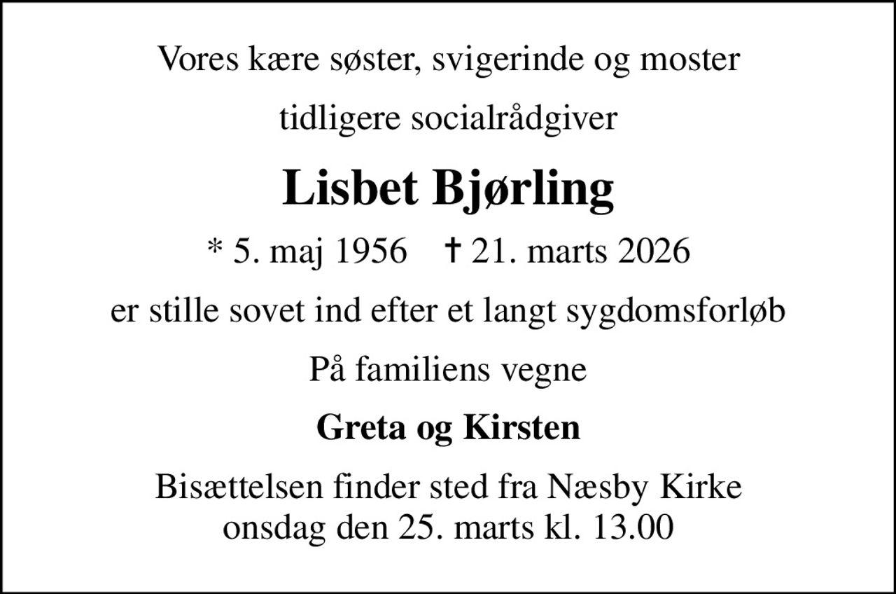 Vores kære søster, svigerinde og moster
tidligere socialrådgiver
Lisbet Bjørling
* 5. maj 1956    ✝ 21. marts 2026
er stille sovet ind efter et langt sygdomsforløb
På familiens vegne
Greta og Kirsten
Bisættelsen finder sted fra Næsby Kirke  onsdag den 25. marts kl. 13.00