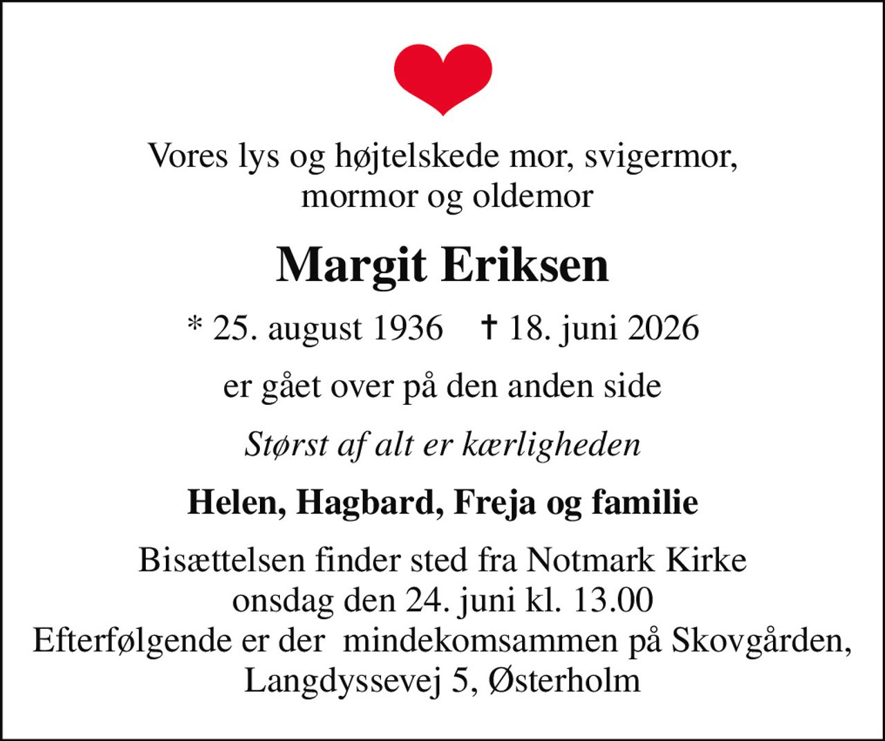 Vores lys og højtelskede mor, svigermor,  mormor og oldemor
Margit Eriksen
* 25. august 1936    ✝ 18. juni 2026
er gået over på den anden side
Størst af alt er kærligheden
Helen, Hagbard, Freja og familie
Bisættelsen finder sted fra Notmark Kirke  onsdag den 24. juni kl. 13.00  Efterfølgende er der  mindekomsammen på Skovgården, Langdyssevej 5, Østerholm