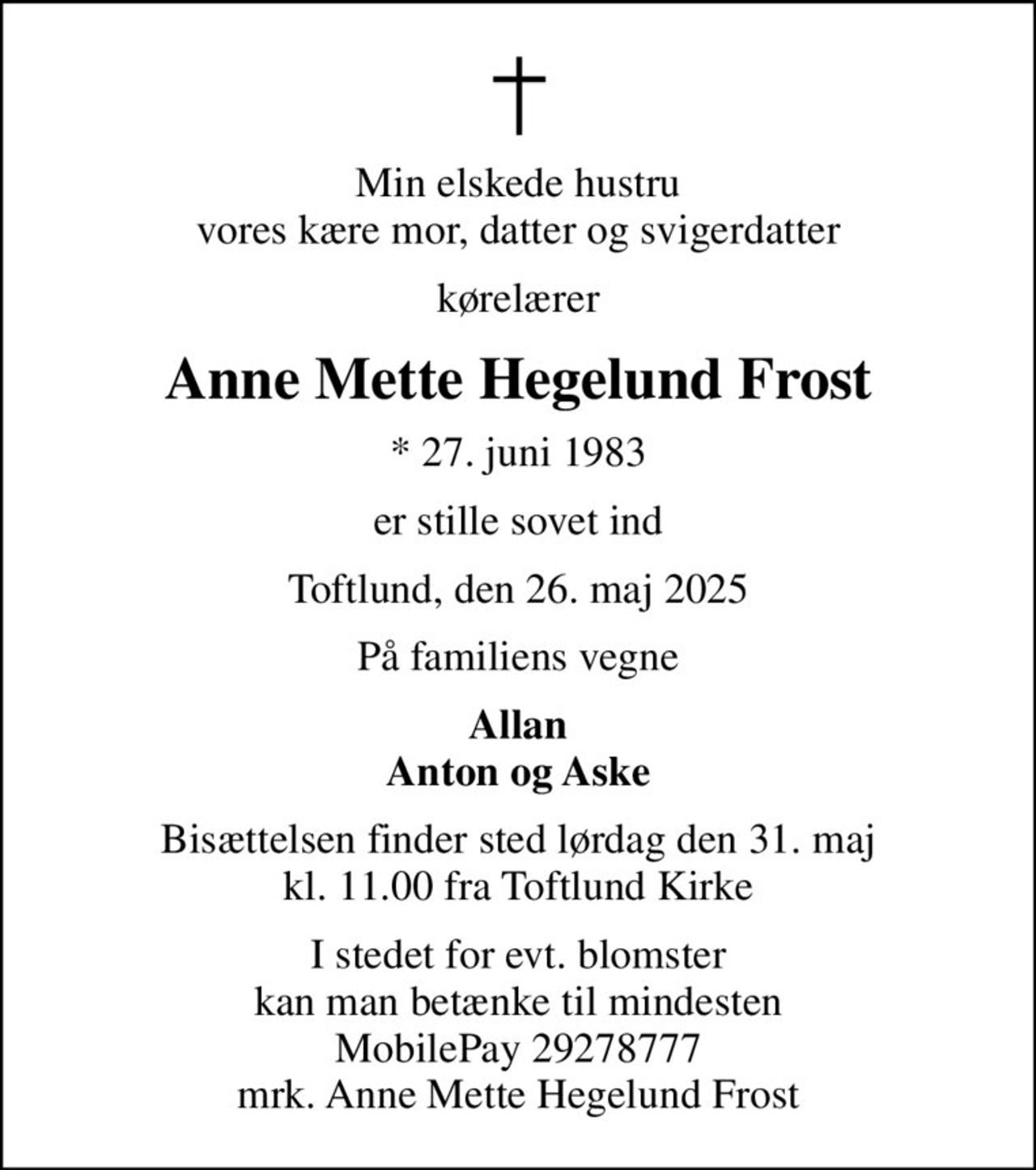 Min elskede hustru vores kære mor, datter og svigerdatter
kørelærer
Anne Mette Hegelund Frost
* 27. juni 1983
er stille sovet ind
Toftlund, den 26. maj 2025
På familiens vegne
Allan Anton og Aske
Bisættelsen finder sted lørdag den 31. maj kl. 11.00 fra Toftlund Kirke
I stedet for evt. blomster kan man betænke til mindesten MobilePay 29278777 mrk. Anne Mette Hegelund Frost