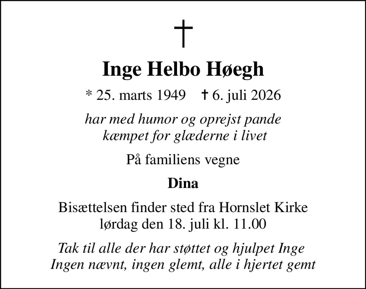 Inge Helbo Høegh
* 25. marts 1949    ✝ 6. juli 2026
har med humor og oprejst pande  kæmpet for glæderne i livet
På familiens vegne
Dina
Bisættelsen finder sted fra Hornslet Kirke  lørdag den 18. juli kl. 11.00 
Tak til alle der har støttet og hjulpet Inge  Ingen nævnt, ingen glemt, alle i hjertet gemt