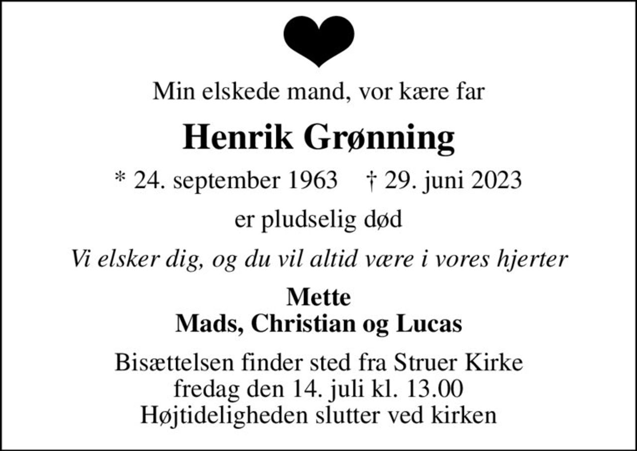 Min elskede mand, vor kære far
Henrik Grønning
* 24. september 1963    ✝ 29. juni 2023
er pludselig død
Vi elsker dig, og du vil altid være i vores hjerter
Mette Mads, Christian og Lucas
Bisættelsen finder sted fra Struer Kirke  fredag den 14. juli kl. 13.00  Højtideligheden slutter ved kirken