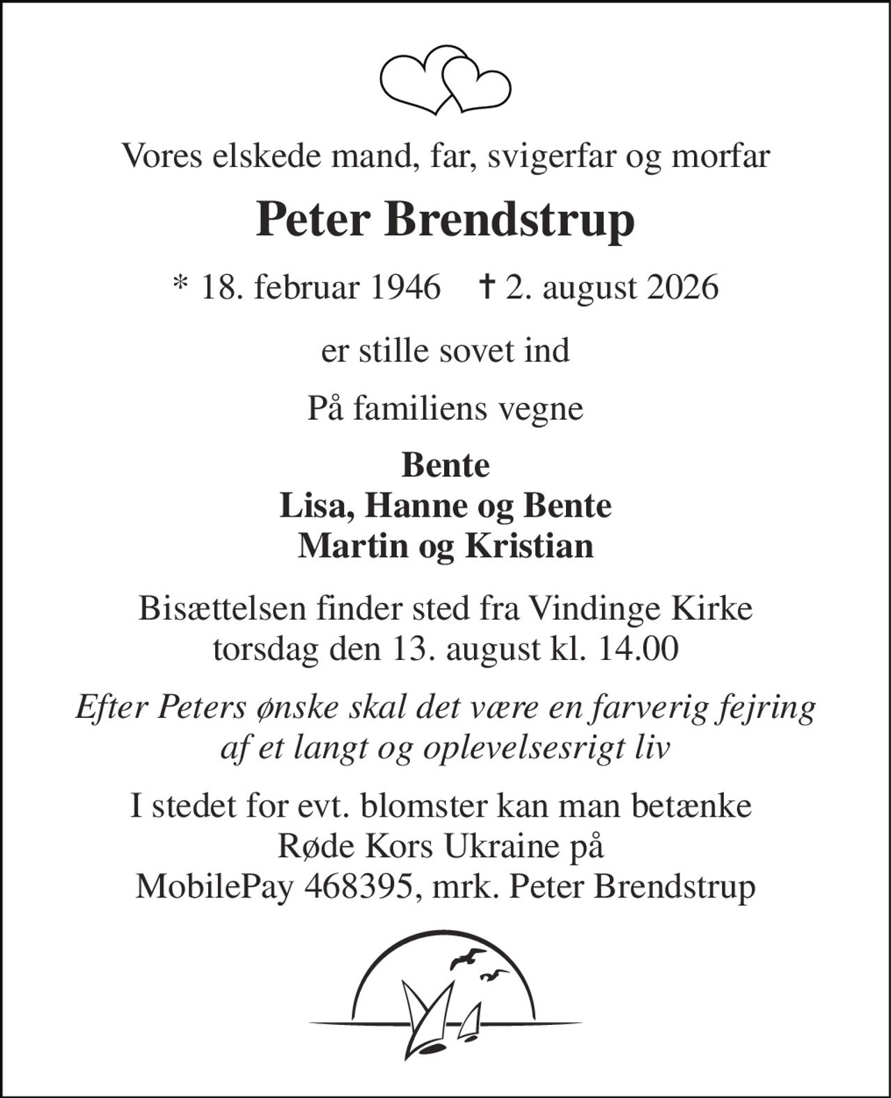 Vores elskede mand, far, svigerfar og morfar 
Peter Brendstrup 
*​ 18. februar 1946​    ✝​ 2. august 2026 
er stille sovet ind 
På familiens vegne 
Bente Lisa, Hanne og Bente Martin og Kristian 
Bisættelsen​ finder sted fra Vindinge Kirke​ torsdag den 13. august​ kl. 14.00 
Efter Peters ønske skal det være en farverig fejring af et langt og oplevelsesrigt liv 
I stedet for evt. blomster kan man betænke  Røde Kors Ukraine på  MobilePay 468395, mrk. Peter Brendstrup