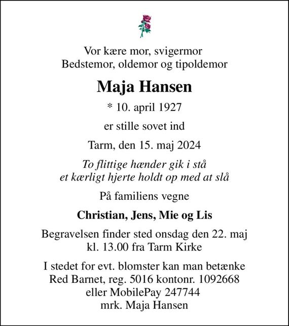 Vor kære mor, svigermor  Bedstemor, oldemor og tipoldemor
Maja Hansen
* 10. april 1927
er stille sovet ind
Tarm, den 15. maj 2024
To flittige hænder gik i stå et kærligt hjerte holdt op med at slå
På familiens vegne
Christian, Jens, Mie og Lis
Begravelsen finder sted onsdag den 22. maj kl. 13.00 fra Tarm Kirke
I stedet for evt. blomster kan man betænke
					Red Barnet reg.5016kontonr.1092668mrk. Maja
					Hansen