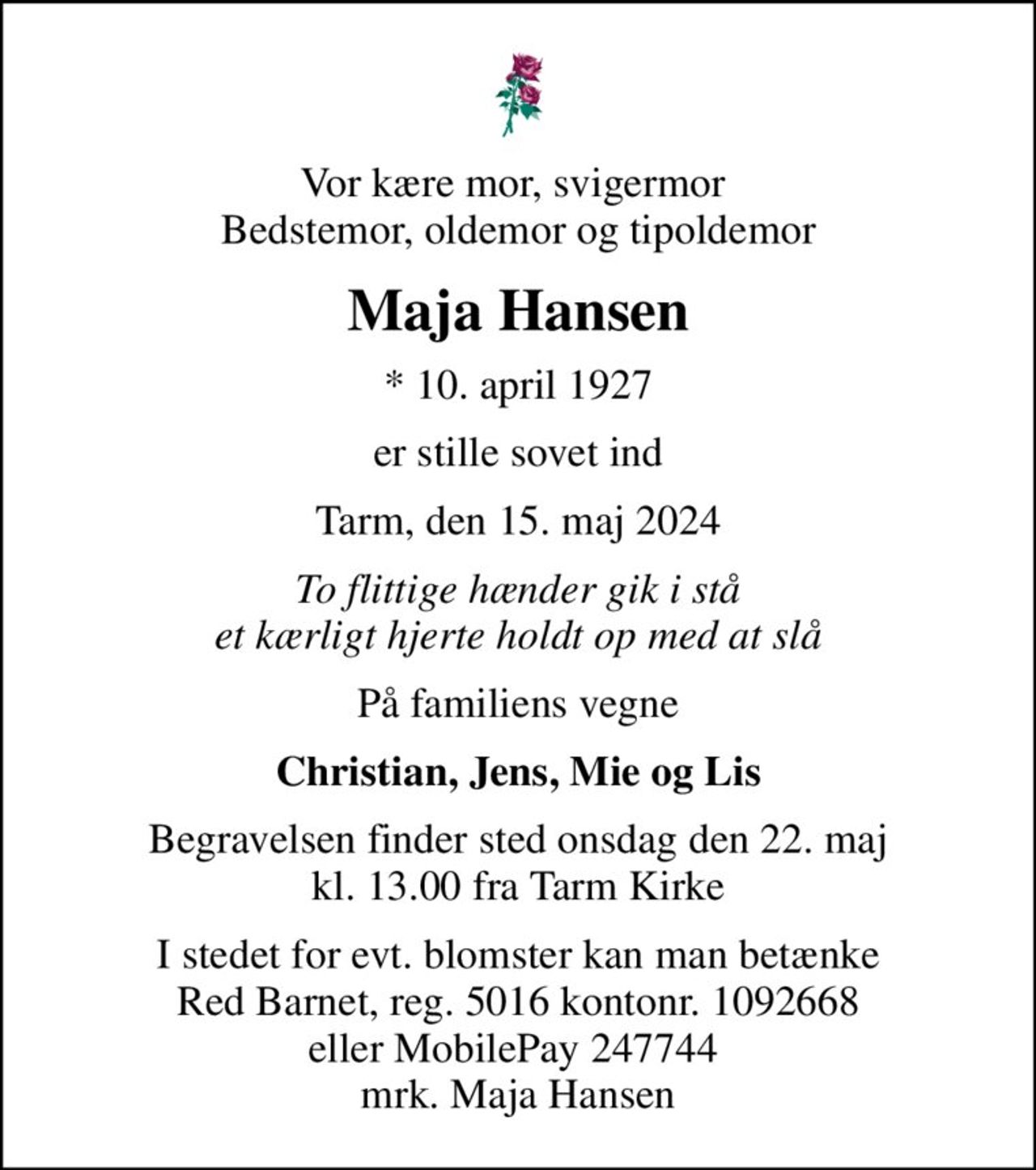 Vor kære mor, svigermor  Bedstemor, oldemor og tipoldemor
Maja Hansen
* 10. april 1927
er stille sovet ind
Tarm, den 15. maj 2024
To flittige hænder gik i stå et kærligt hjerte holdt op med at slå
På familiens vegne
Christian, Jens, Mie og Lis
Begravelsen finder sted onsdag den 22. maj kl. 13.00 fra Tarm Kirke
I stedet for evt. blomster kan man betænke
					Red Barnet reg.5016kontonr.1092668mrk. Maja
					Hansen