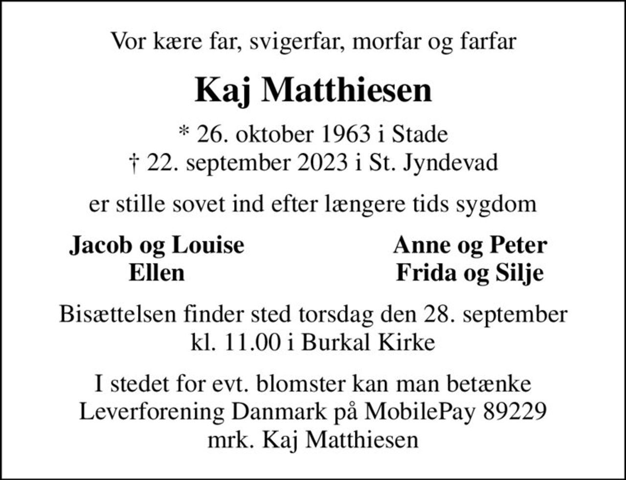 Vor kære far, svigerfar, morfar og farfar
Kaj Matthiesen
* 26. oktober 1963 i Stade
						✝ 22. september 2023 i St. Jyndevad
er stille sovet ind efter længere tids sygdom
Jacob og Louise
Anne og Peter
Ellen
Frida og Silje
Bisættelsen finder sted torsdag den 28. september kl. 11.00 i Burkal Kirke
I stedet for evt. blomster kan man betænke Leverforeningen Danmark på MobilePay 89229 mrk. Kaj Matthiesen