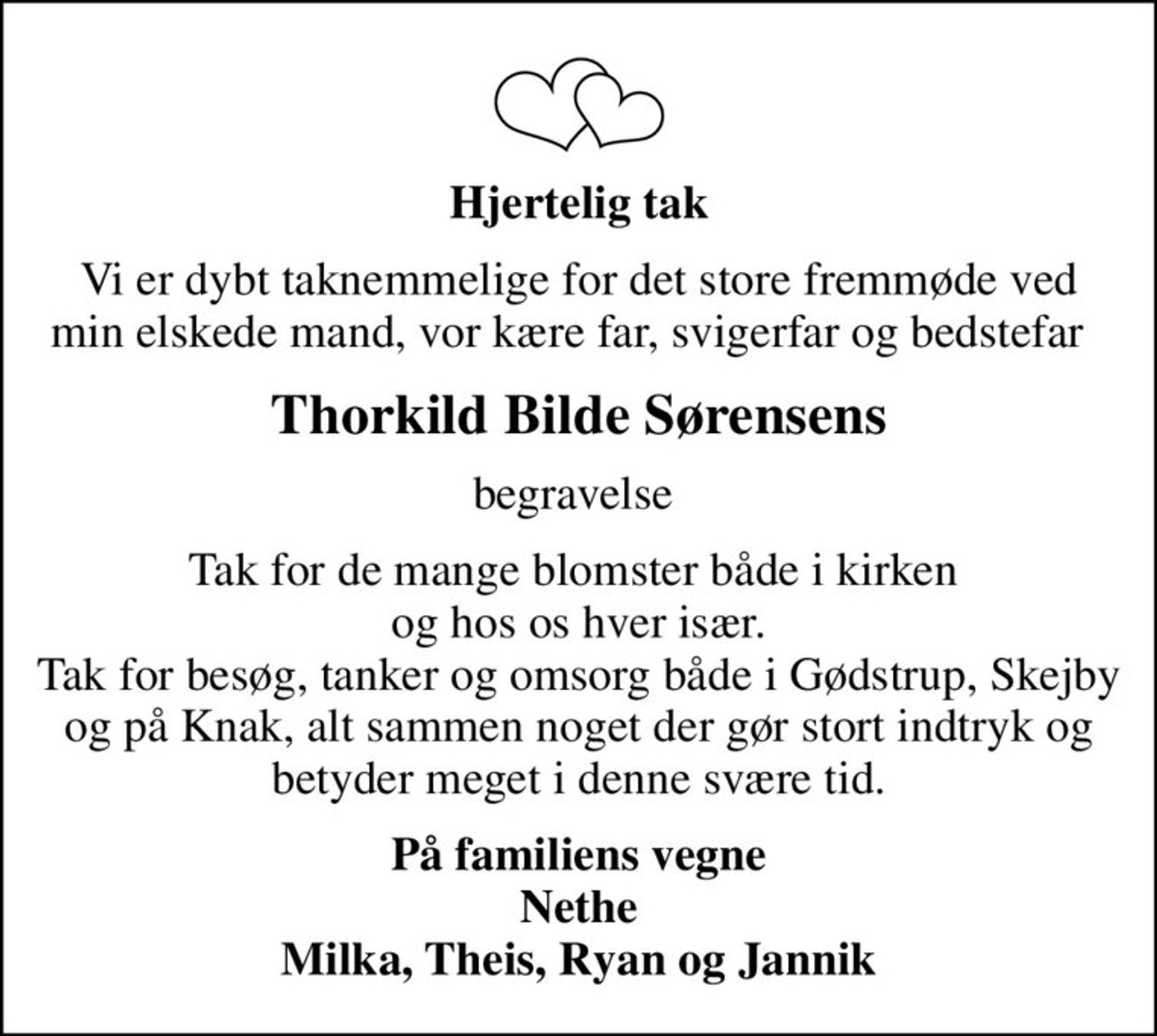 Hjertelig tak
Vi er dybt taknemmelige for det store fremmøde ved min elskede mand, vor kære far, svigerfar og bedstefar  
Thorkild Bilde Sørensens
begravelse 
Tak for de mange blomster både i kirken  og hos os hver især. Tak for besøg, tanker og omsorg både i Gødstrup, Skejby og på Knak, alt sammen noget der gør stort indtryk og betyder meget i denne svære tid.
På familiens vegne Nethe Milka, Theis, Ryan og Jannik