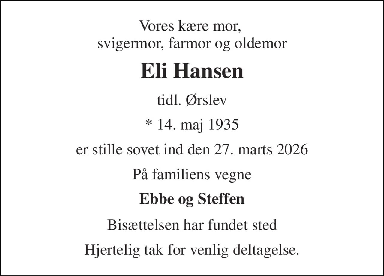 Vores kære mor,  svigermor, farmor og oldemor 
Eli Hansen 
tidl. Ørslev 
* 14. maj 1935 
er stille sovet ind den 27. marts 2026 
På familiens vegne 
Ebbe og Steffen 
Bisættelsen har fundet sted 
Hjertelig tak for venlig deltagelse.