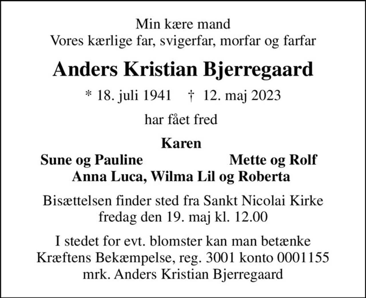 Min kære mand Vores kærlige far, svigerfar, morfar og farfar
Anders Kristian Bjerregaard
* 18. juli 1941    ✝ 12. maj 2023
har fået fred 
Karen 
Sune og Pauline
Mette og Rolf 
Bisættelsen finder sted fra Sankt Nicolai Kirke  fredag den 19. maj kl. 12.00 
I stedet for evt. blomster kan man betænke
					Kræftens Bekæmpelse reg.3001konto0001155mrk. Anders Kristian
					Bjerregaard