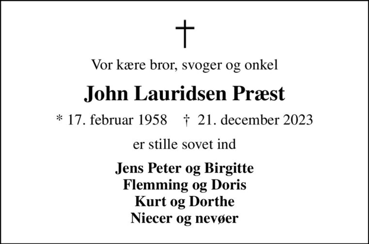 Vor kære bror, svoger og onkel
John Lauridsen Præst
* 17. februar 1958    ✝ 21. december 2023
er stille sovet ind
Jens Peter og Birgitte Flemming og Doris Kurt og Dorthe Niecer og nevøer