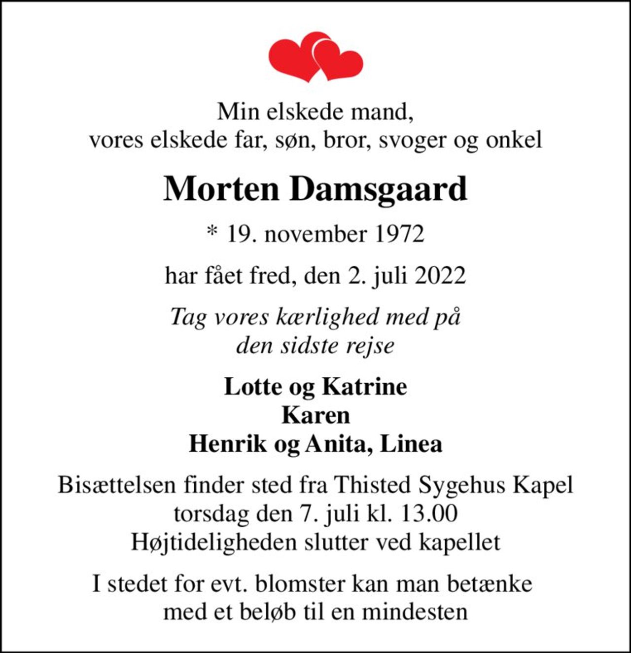 Min elskede mand, vores elskede far, søn, bror, svoger og onkel
Morten Damsgaard
* 19. november 1972
har fået fred, den 2. juli 2022
Tag vores kærlighed med på den sidste rejse
Lotte og Katrine Karen Henrik og Anita, Linea
Bisættelsen finder sted fra Thisted Sygehus Kapel  torsdag den 7. juli kl. 13.00  Højtideligheden slutter ved kapellet
I stedet for evt. blomster kan man betænke  med et beløb til en mindesten