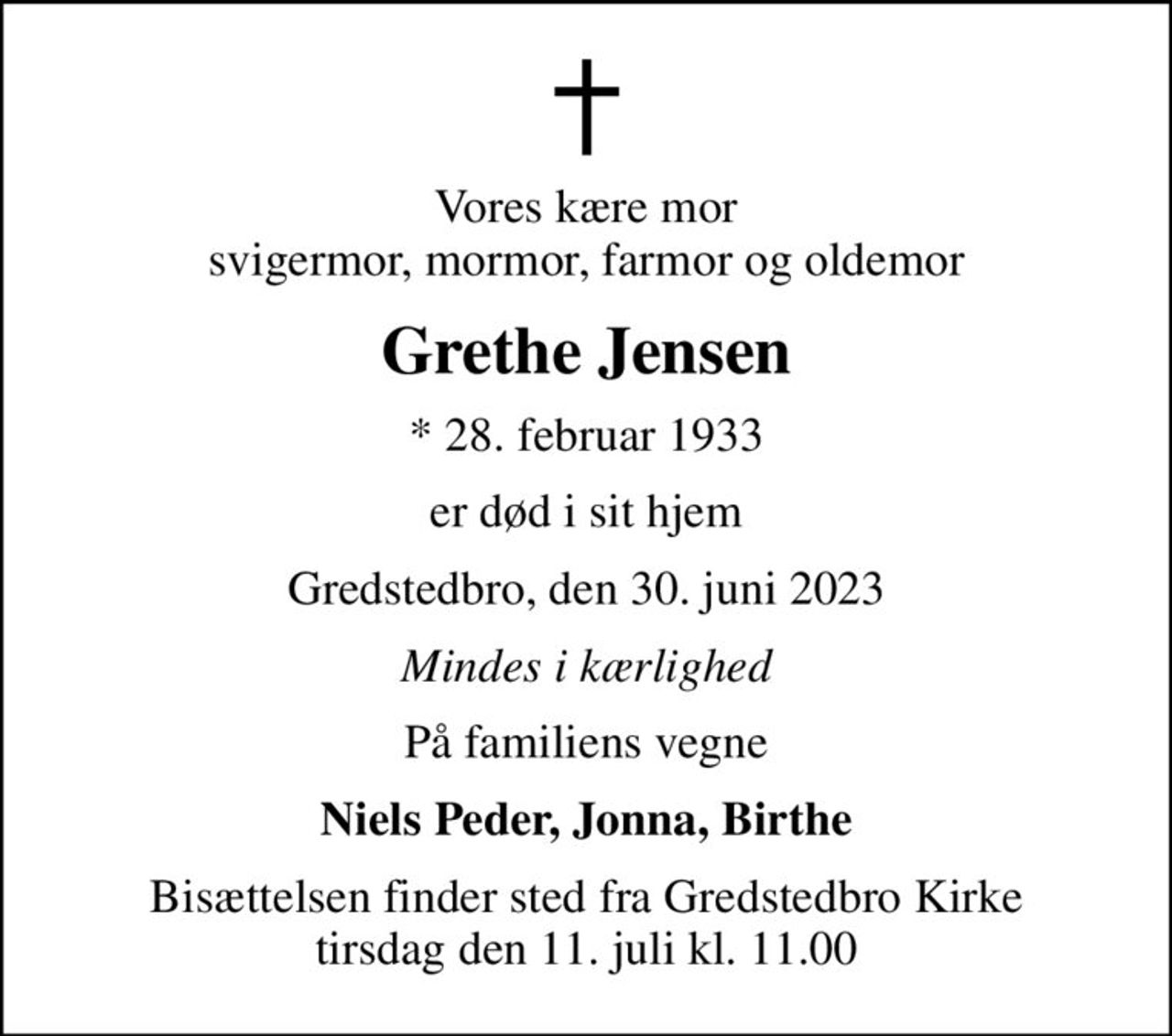 Vores kære mor svigermor, mormor, farmor og oldemor
Grethe Jensen
* 28. februar 1933
er død i sit hjem
Gredstedbro, den 30. juni 2023
Mindes i kærlighed
På familiens vegne
Niels Peder, Jonna, Birthe
Bisættelsen finder sted fra Gredstedbro Kirke  tirsdag den 11. juli kl. 11.00