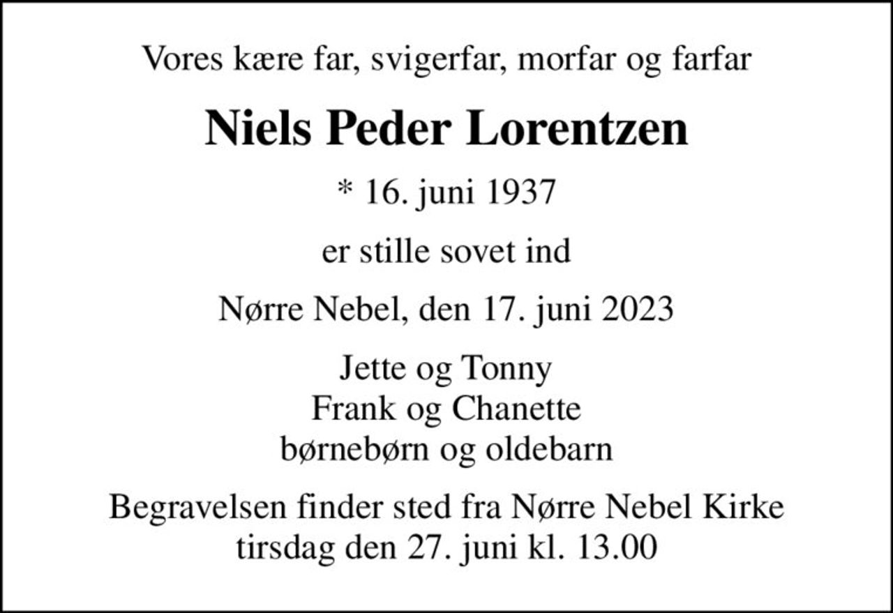 Vores kære far, svigerfar, morfar og farfar
Niels Peder Lorentzen
* 16. juni 1937
er stille sovet ind
Nørre Nebel, den 17. juni 2023
Jette og Tonny Frank og Chanette børnebørn og oldebarn
Begravelsen finder sted fra Nørre Nebel Kirke  tirsdag den 27. juni kl. 13.00