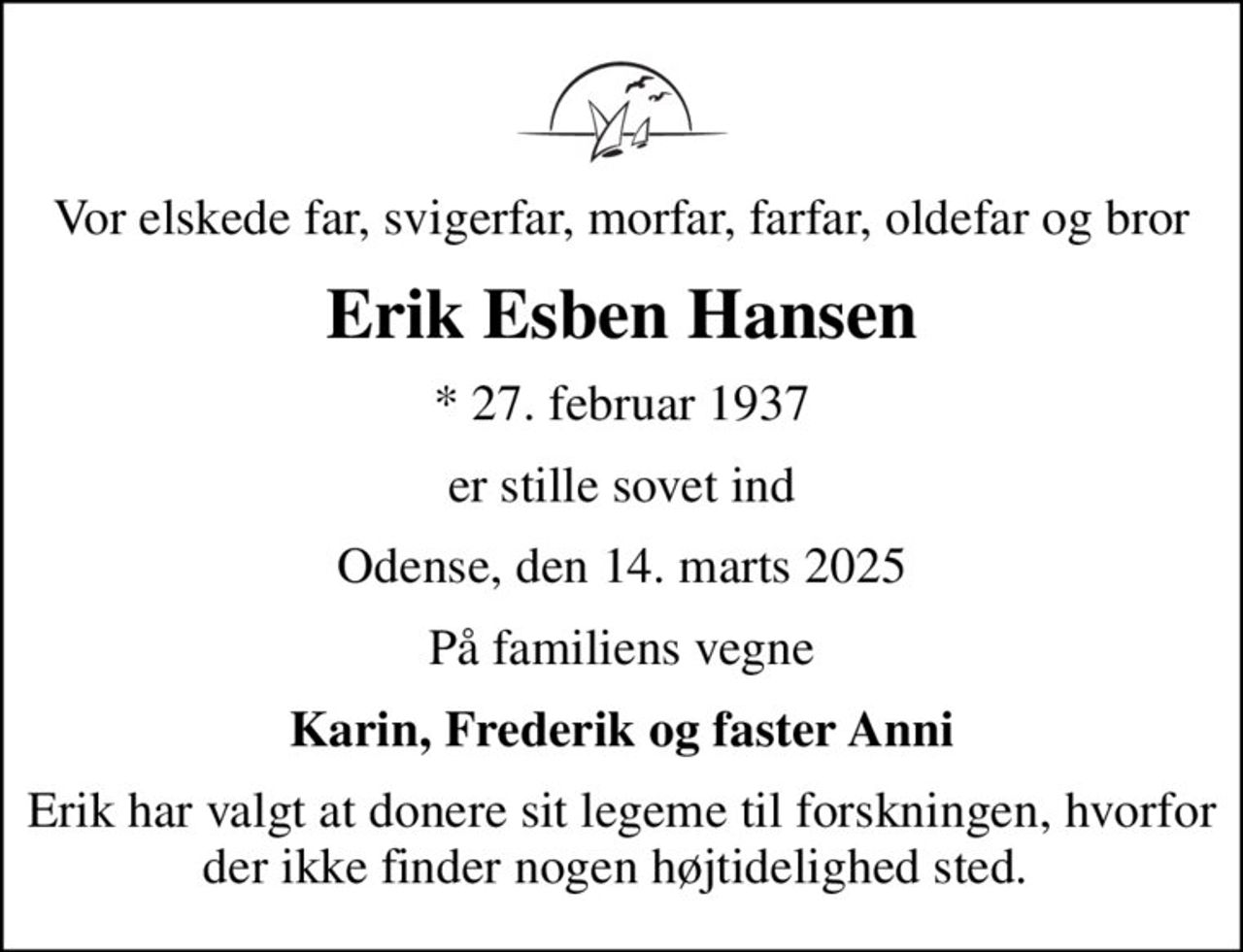 Vor elskede far, svigerfar, morfar, farfar, oldefar og bror
Erik Esben Hansen
* 27. februar 1937
er stille sovet ind
Odense, den 14. marts 2025
På familiens vegne
Karin, Frederik og faster Anni
Erik har valgt at donere sit legeme til forskningen, hvorfor der ikke finder nogen højtidelighed sted.