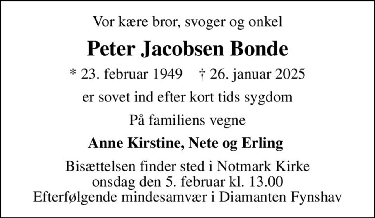 Vor kære bror, svoger og onkel
Peter Jacobsen Bonde
* 23. februar 1949    ✝ 26. januar 2025
er sovet ind efter kort tids sygdom
På familiens vegne
Anne Kirstine, Nete og Erling 
Bisættelsen finder sted i Notmark Kirke  onsdag den 5. februar kl. 13.00  Efterfølgende mindesamvær i Diamanten Fynshav