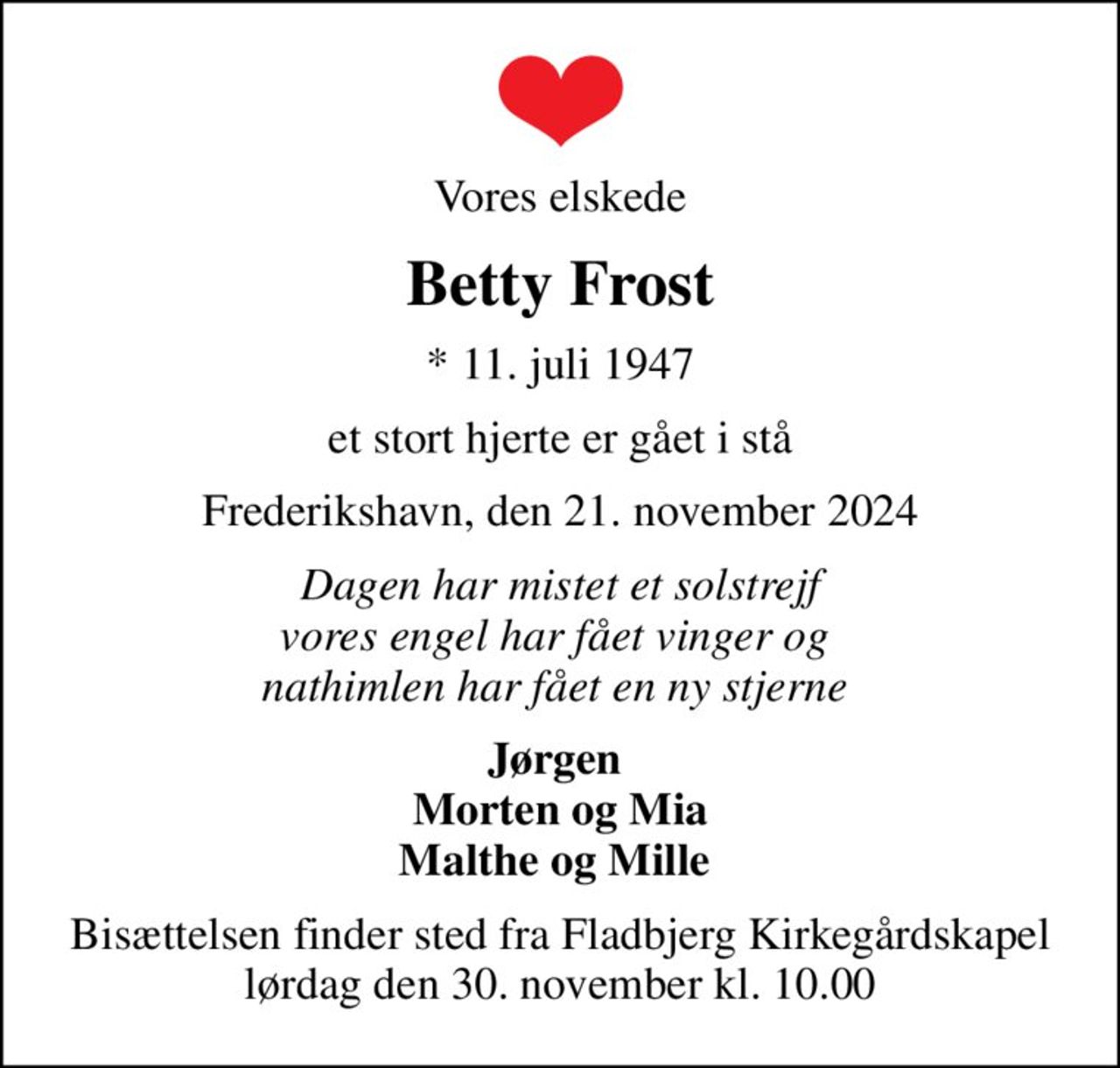Vores elskede
Betty Frost
* 11. juli 1947
et stort hjerte er gået i stå
Frederikshavn, den 21. november 2024
Dagen har mistet et solstrejf vores engel har fået vinger og  nathimlen har fået en ny stjerne 
Jørgen  Morten og Mia Malthe og Mille 
Bisættelsen finder sted fra Fladbjerg Kirkegårdskapel  lørdag den 30. november kl. 10.00