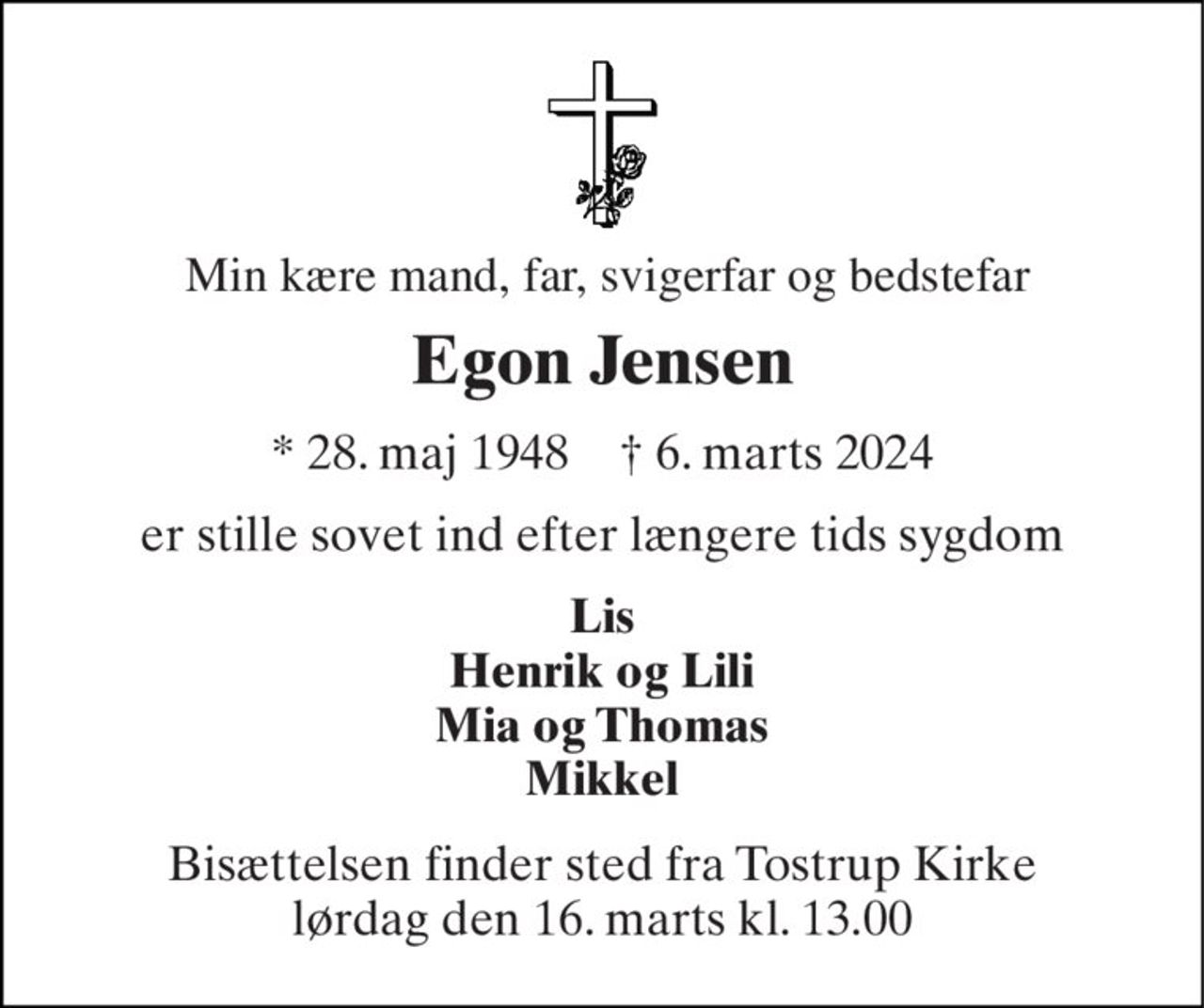 Min kære mand, far, svigerfar og bedstefar 
Egon Jensen 
*​ 28. maj 1948​    †​ 6. marts 2024 
er stille sovet ind efter længere tids sygdom 
Lis Henrik og Lili Mia og Thomas Mikkel 
Bisættelsen​ finder sted fra Tostrup Kirke​ lørdag den 16. marts​ kl. 13.00