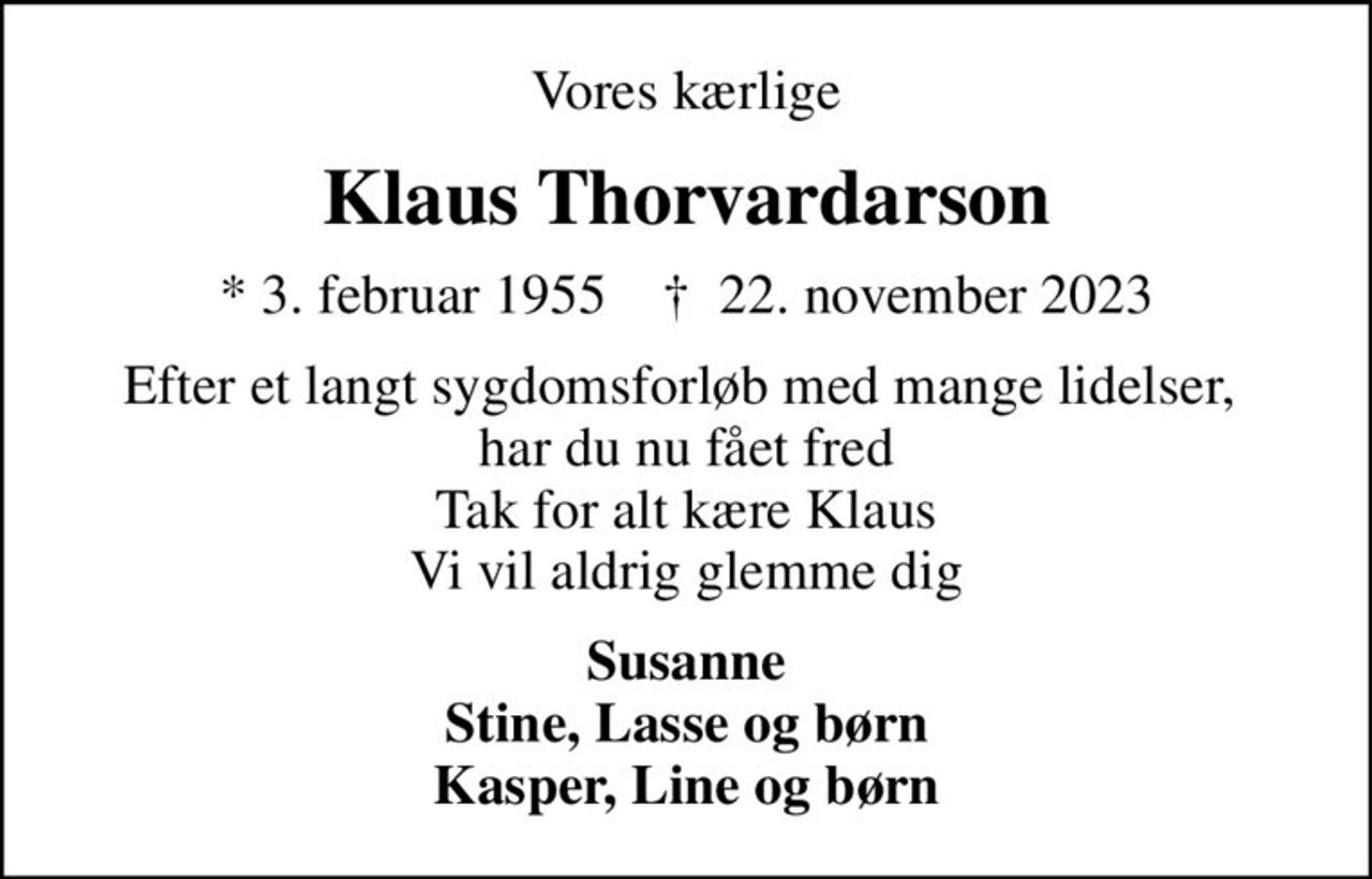 Vores kærlige
Klaus Thorvardarson
* 3. februar 1955    ✝ 22. november 2023
Efter et langt sygdomsforløb med mange lidelser,  har du nu fået fred Tak for alt kære Klaus Vi vil aldrig glemme dig
Susanne Stine, Lasse og børn Kasper, Line og børn