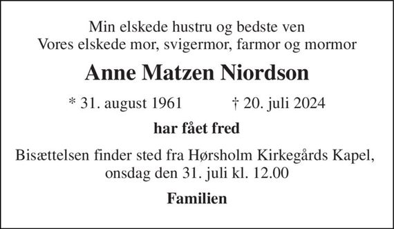 Min elskede hustru og bedste ven Vores elskede mor, svigermor, farmor og mormor 
Anne Matzen Niordson 
*&#x200B; 31. august 1961&#x200B;            &#x2020;&#x200B; 20. juli 2024 
Har fået fred 
Bisættelsen finder sted fra Hørsholm Kirkegårds Kapel, onsdag den 31. juli kl. 12.00 
Familien