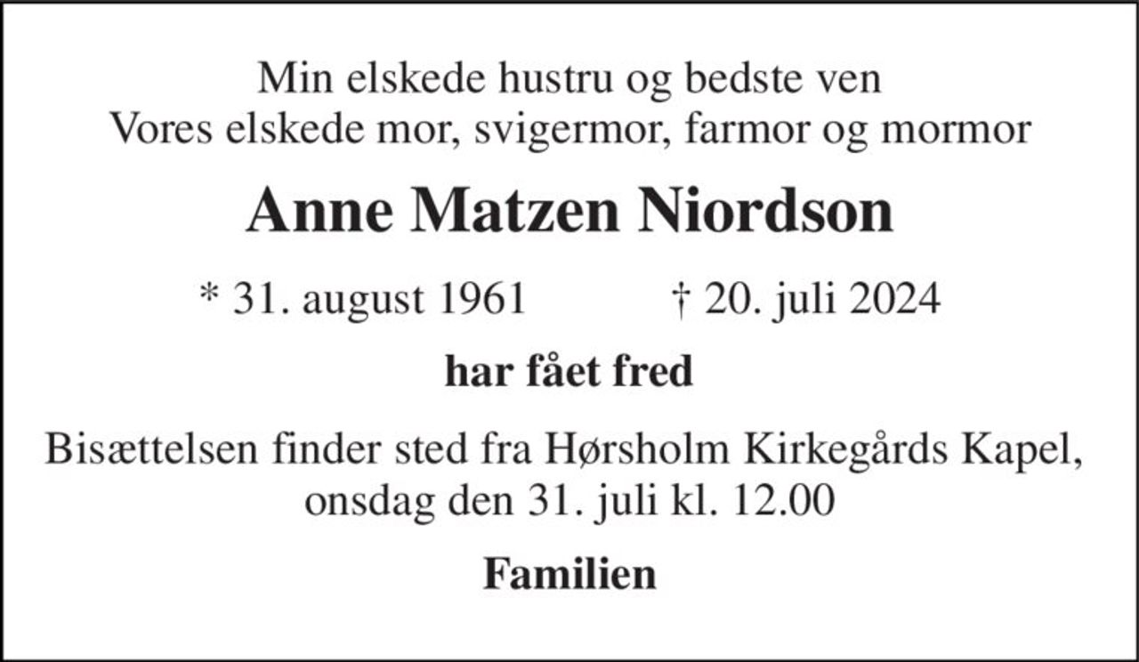 Min elskede hustru og bedste ven Vores elskede mor, svigermor, farmor og mormor 
Anne Matzen Niordson 
*​ 31. august 1961​            †​ 20. juli 2024 
Har fået fred 
Bisættelsen finder sted fra Hørsholm Kirkegårds Kapel, onsdag den 31. juli kl. 12.00 
Familien