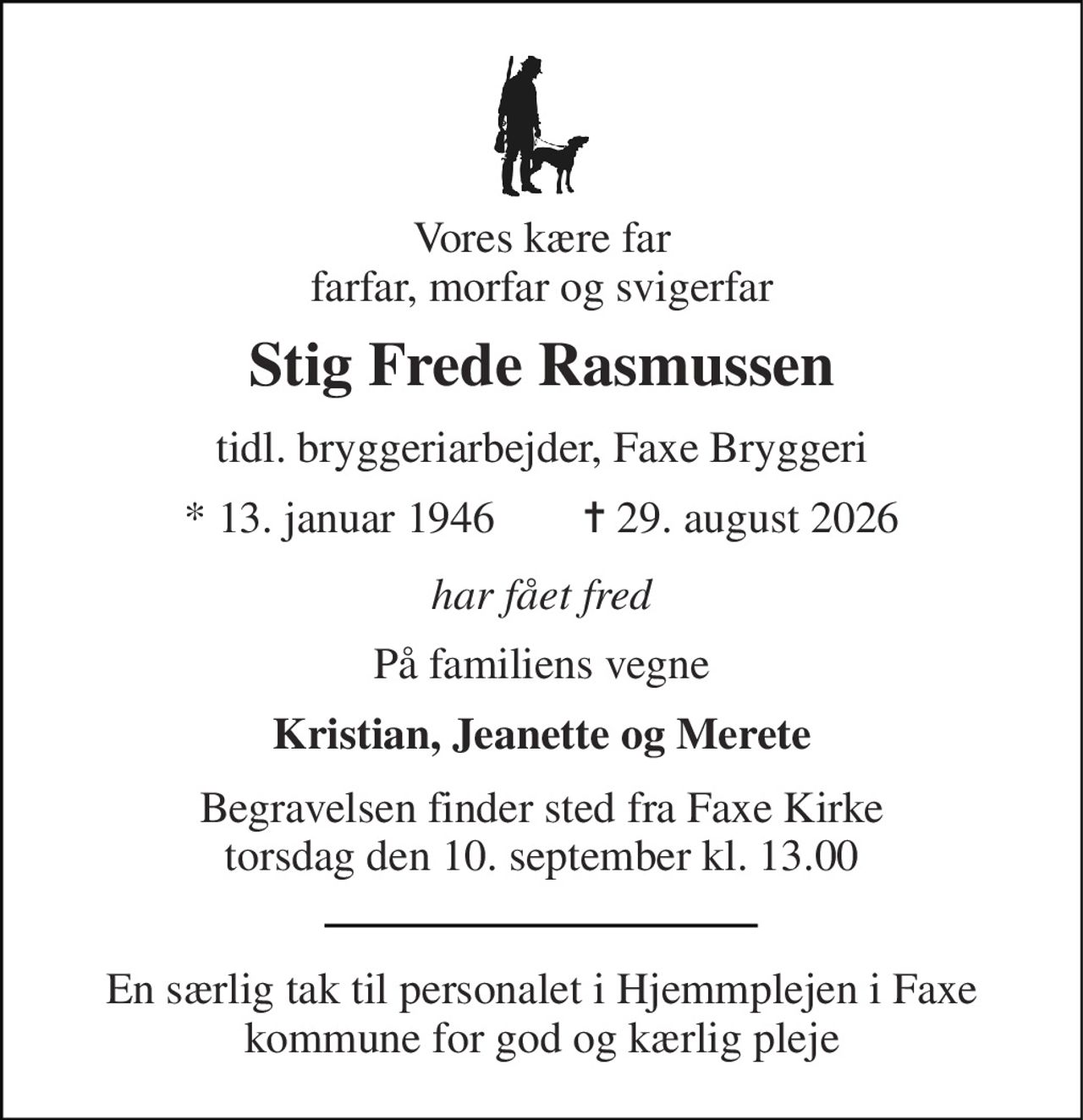 Vores kære far farfar, morfar og svigerfar 
Stig Frede Rasmussen 
tidl. bryggeriarbejder, Faxe Bryggeri 
*​ 13. januar 1946​        ✝​ 29. august 2026 
har fået fred 
På familiens vegne 
Kristian, Jeanette og Merete 
Begravelsen​ finder sted fra Faxe Kirke​ torsdag den 10. september​ kl. 13.00 
En særlig tak til personalet i Hjemmplejen i Faxe kommune for god og kærlig pleje