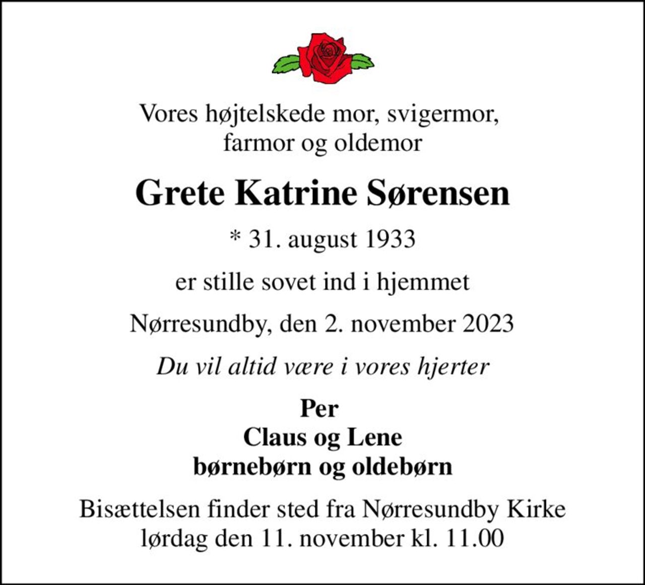 Vores højtelskede mor, svigermor,  farmor og oldemor
Grete Katrine Sørensen
* 31. august 1933
er stille sovet ind i hjemmet
Nørresundby, den 2. november 2023
Du vil altid være i vores hjerter
Per  Claus og Lene børnebørn og oldebørn
Bisættelsen finder sted fra Nørresundby Kirke  lørdag den 11. november kl. 11.00