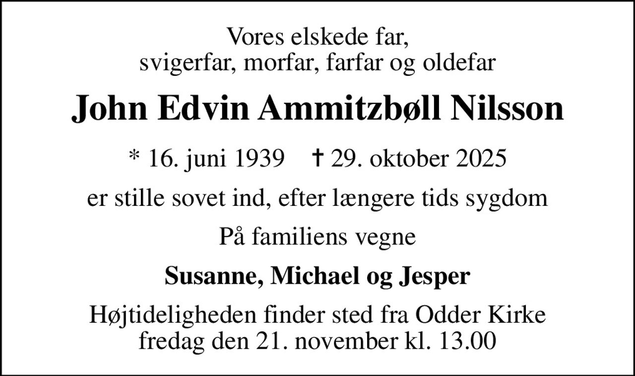 Vores elskede far, svigerfar, morfar, farfar og oldefar
John Edvin Ammitzbøll Nilsson
* 16. juni 1939    ✝ 29. oktober 2025
er stille sovet ind, efter længere tids sygdom
På familiens vegne
Susanne, Michael og Jesper
Højtideligheden finder sted fra Odder Kirke  fredag den 21. november kl. 13.00