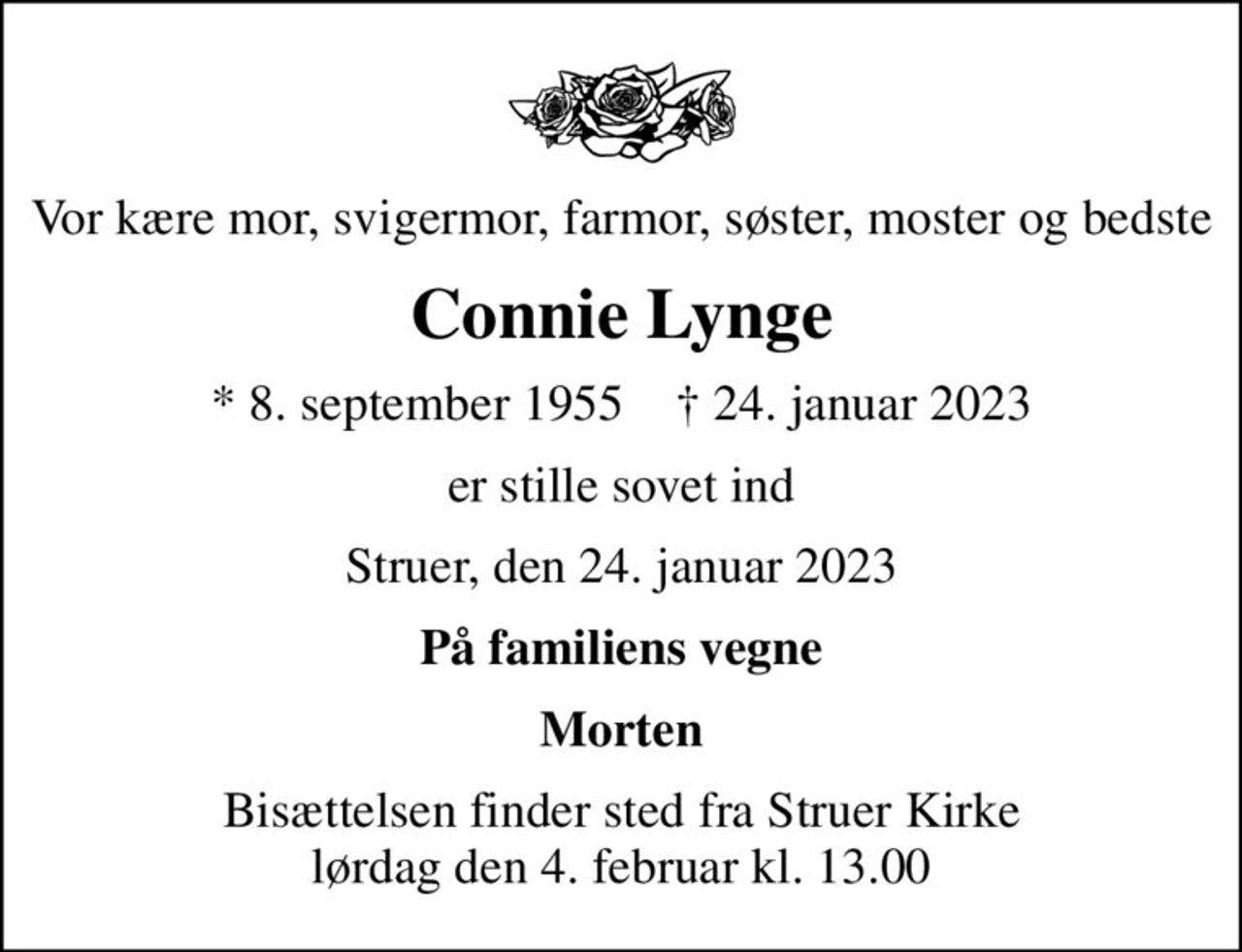 Vor kære mor, svigermor, farmor, søster, moster og bedste
Connie Lynge
* 8. september 1955    ✝ 24. januar 2023
er stille sovet ind
Struer, den 24. januar 2023
På familiens vegne
Morten
Bisættelsen finder sted fra Struer Kirke  lørdag den 4. februar kl. 13.00