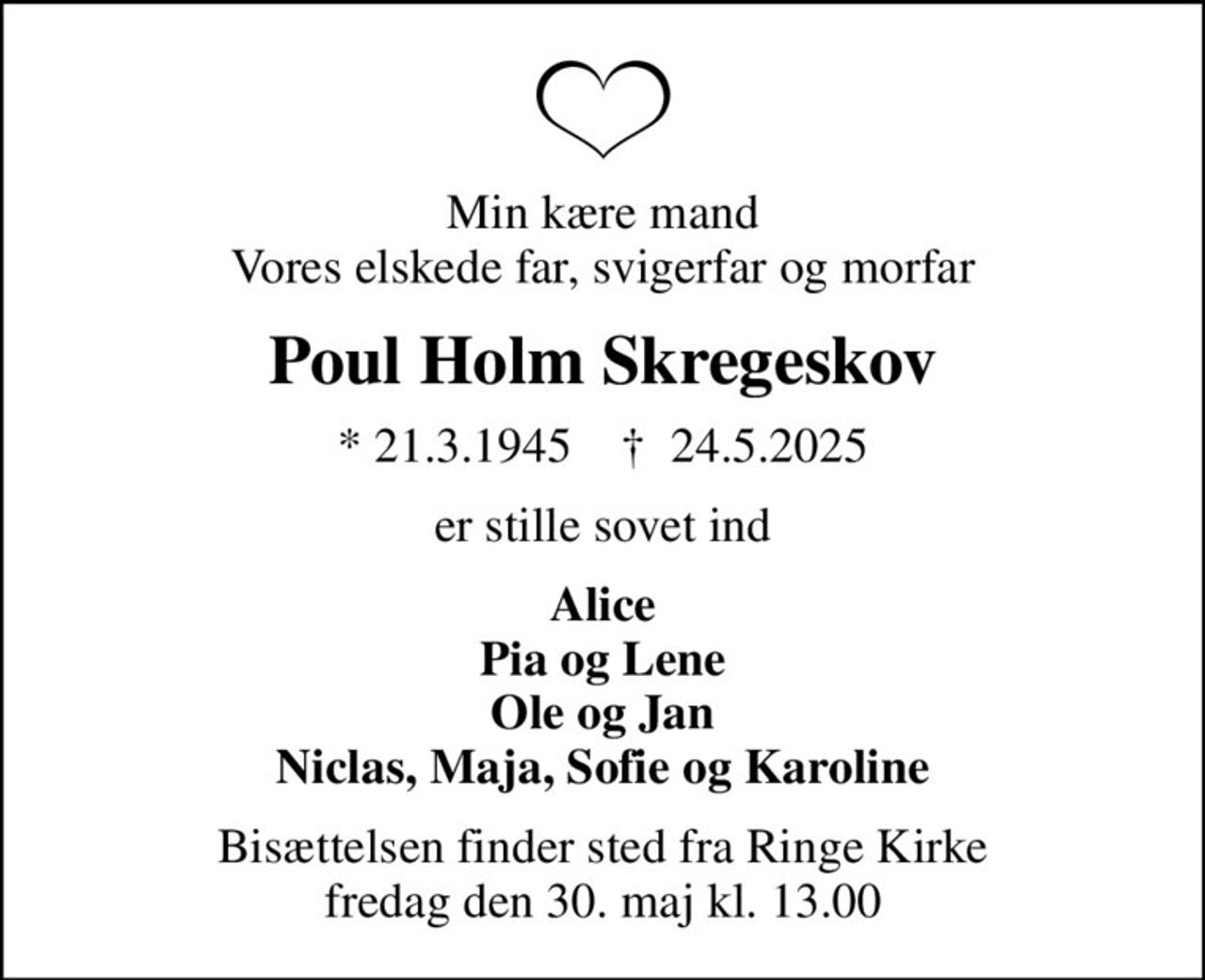 Min kære mand Vores elskede far, svigerfar og morfar
Poul Holm Skregeskov
* 21.3.1945    ✝ 24.5.2025
er stille sovet ind
Alice Pia og Lene Ole og Jan Niclas, Maja, Sofie og Karoline
Bisættelsen finder sted fra Ringe Kirke  fredag den 30. maj kl. 13.00