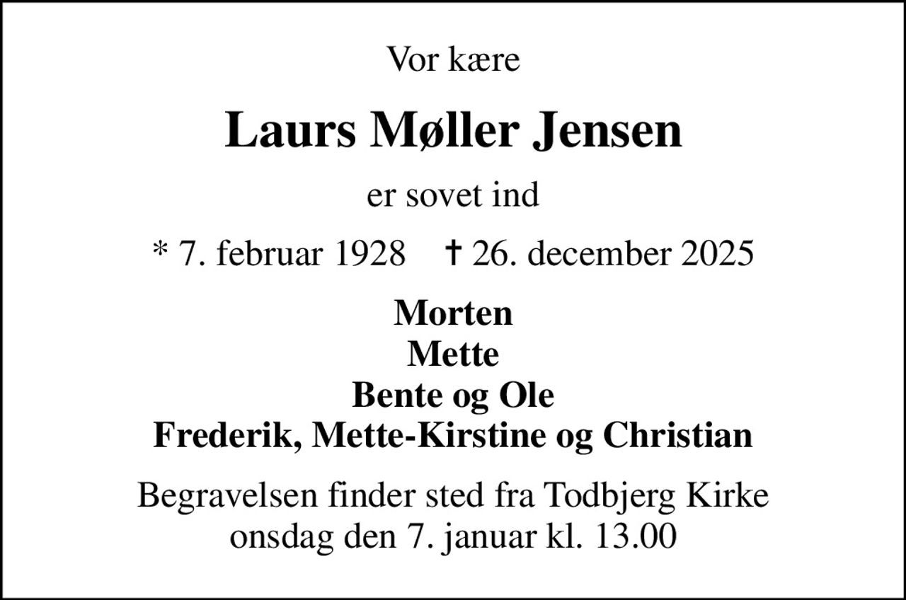 Vor kære
Laurs Møller Jensen
er sovet ind
* 7. februar 1928    ✝ 26. december 2025
Morten Mette Bente og Ole Frederik, Mette-Kirstine og Christian
Begravelsen finder sted fra Todbjerg Kirke  onsdag den 7. januar kl. 13.00