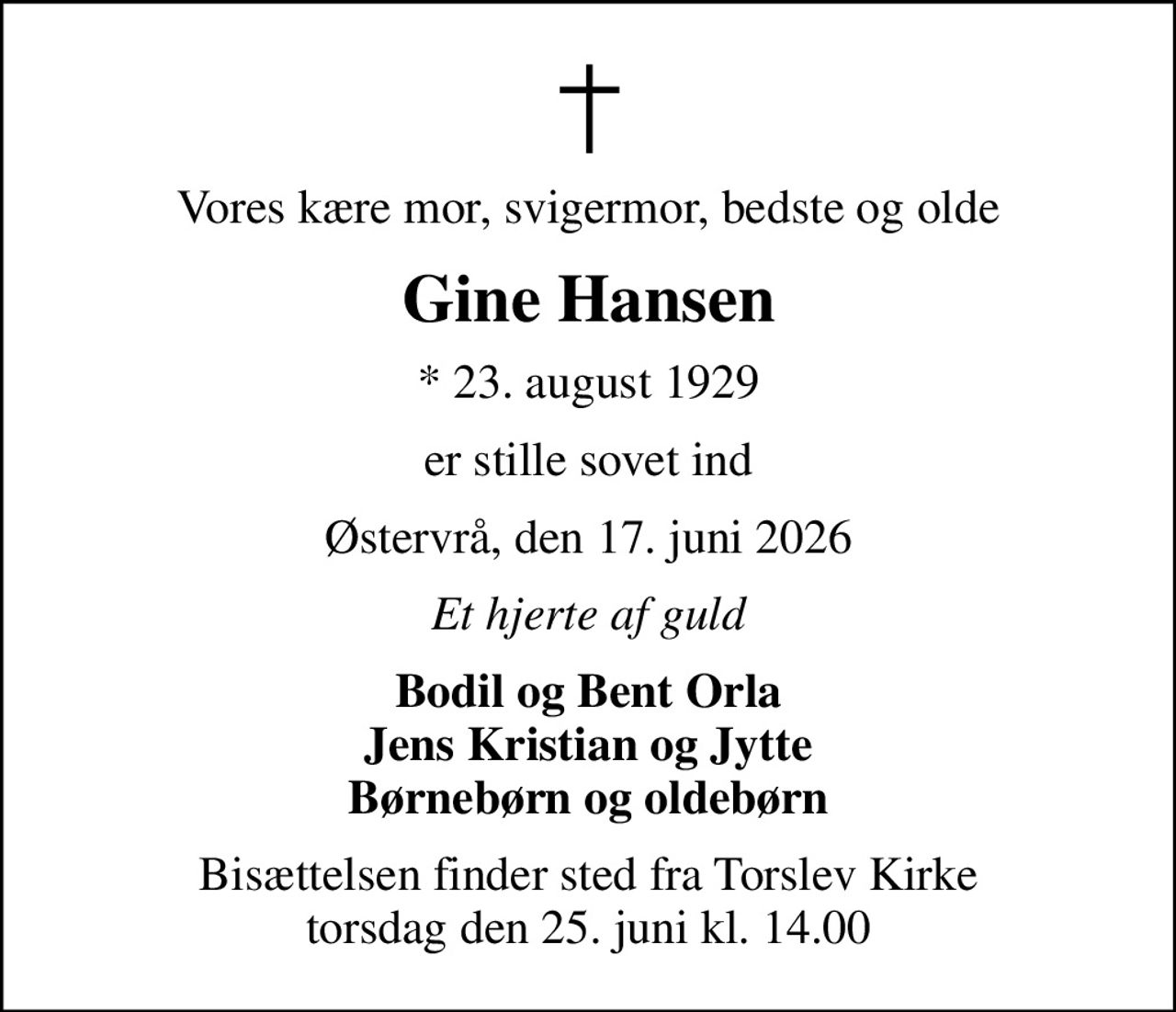 Vores kære mor, svigermor, bedste og olde
Gine Hansen
* 23. august 1929
er stille sovet ind
Østervrå, den 17. juni 2026
Et hjerte af guld
Bodil og Bent Orla Jens Kristian og Jytte Børnebørn og oldebørn
Bisættelsen finder sted fra Torslev Kirke  torsdag den 25. juni kl. 14.00