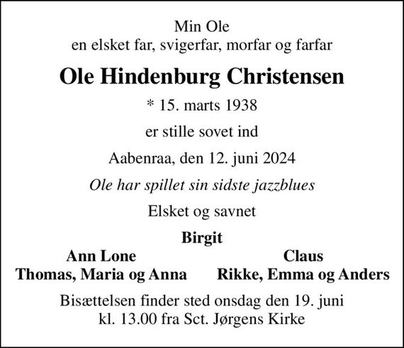 Min Ole en elsket far, svigerfar, morfar og farfar
Ole Hindenburg Christensen
* 15. marts 1938
er stille sovet ind
Aabenraa, den 12. juni 2024
Ole har spillet sin sidste jazzblues
Elsket og savnet
Birgit
Ann Lone
Claus
Thomas, Maria og Anna
Rikke, Emma og Anders
Bisættelsen finder sted onsdag den 19. juni kl. 13.00 fra Sct. Jørgens Kirke