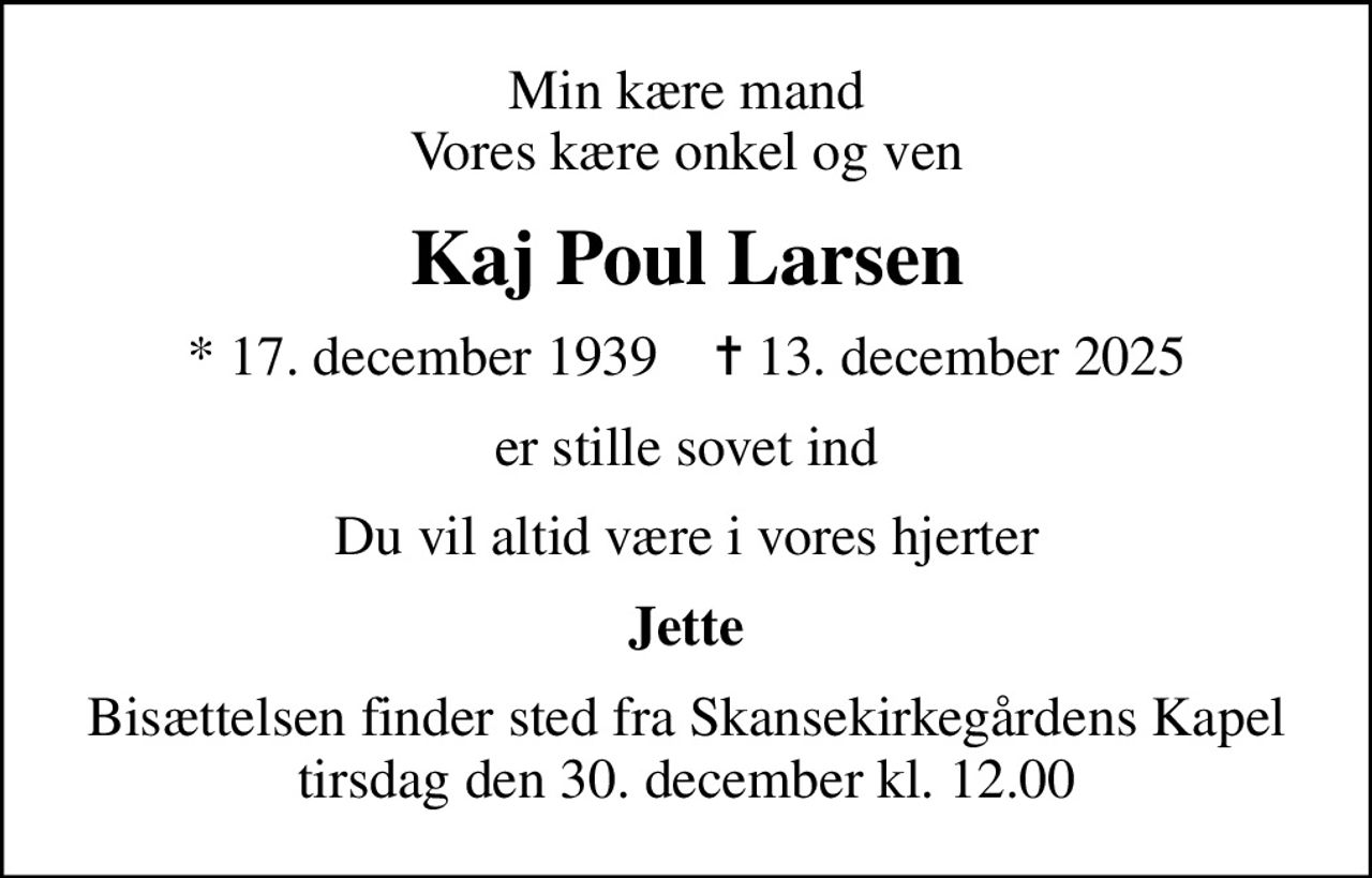 Min kære mand Vores kære onkel og ven
Kaj Poul Larsen
* 17. december 1939    ✝ 13. december 2025
er stille sovet ind
Du vil altid være i vores hjerter
Jette
Bisættelsen finder sted fra Skansekirkegårdens Kapel  tirsdag den 30. december kl. 12.00