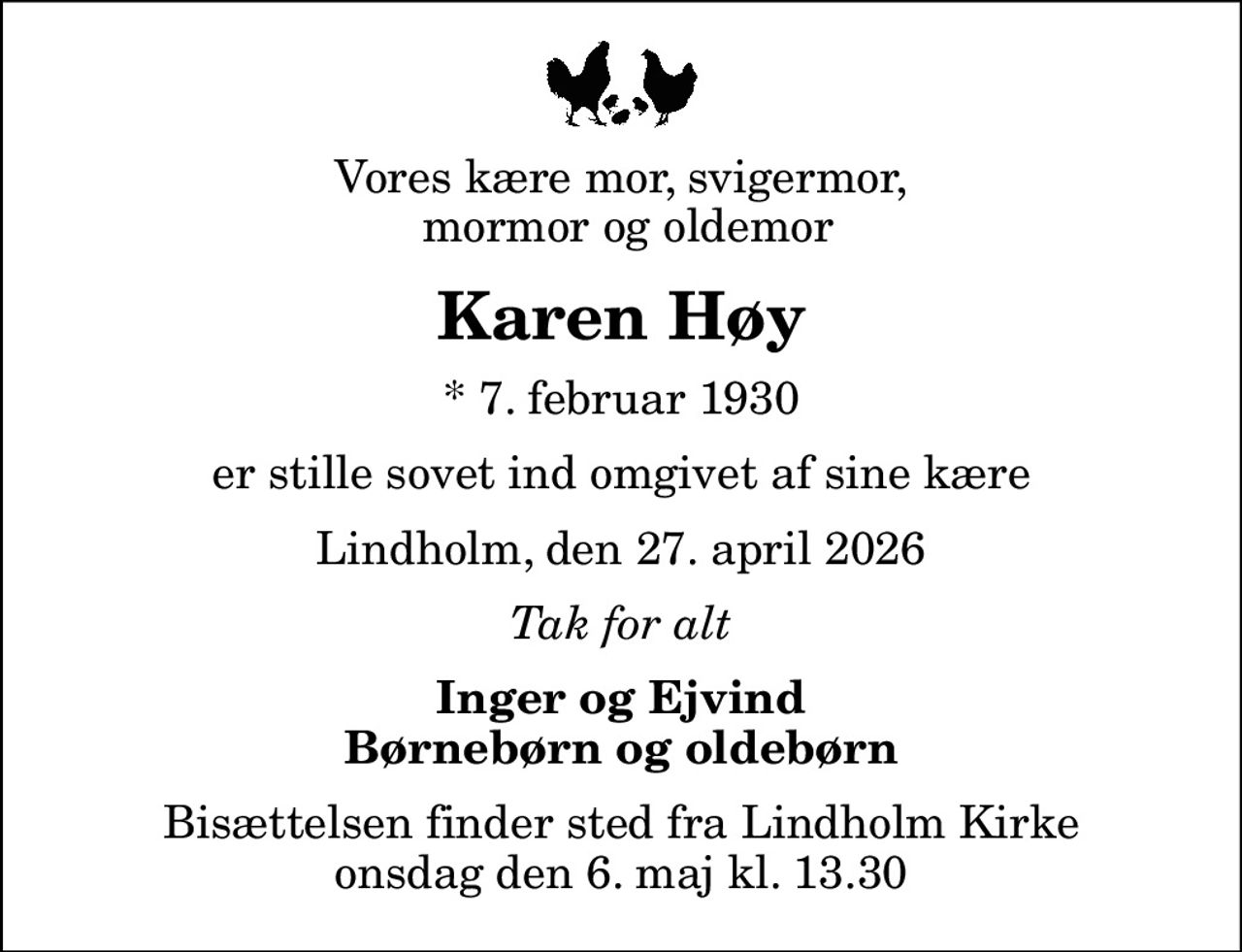 Vores kære mor, svigermor,  mormor og oldemor
Karen Høy
* 7. februar 1930
er stille sovet ind omgivet af sine kære
Lindholm, den 27. april 2026
Tak for alt
Inger og Ejvind Børnebørn og oldebørn
Bisættelsen finder sted fra Lindholm Kirke  onsdag den 6. maj kl. 13.30