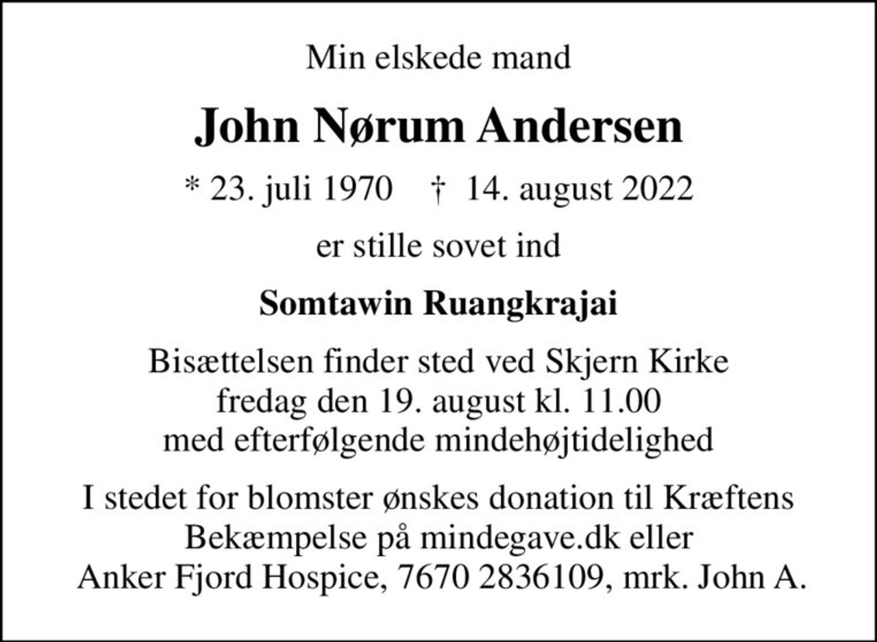 Min elskede mand
John Nørum Andersen
* 23. juli 1970    ✝ 14. august 2022
er stille sovet ind
Somtawin Ruangkrajai
Bisættelsen finder sted ved Skjern Kirke  fredag den 19. august kl. 11.00  med efterfølgende mindehøjtidelighed
I stedet for blomster ønskes donation til Kræftens Bekæmpelse på mindegave.dk eller  Anker Fjord Hospice, 7670 2836109, mrk. John A.