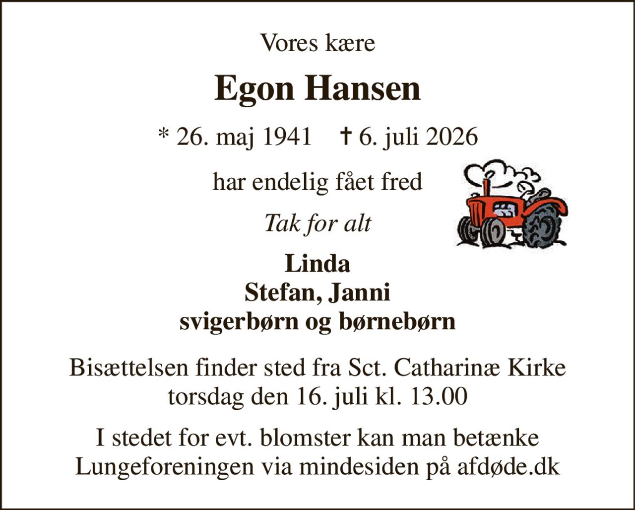 Vores kære 
Egon Hansen 
*​ 26. maj 1941​    ✝​ 6. juli 2026 
har endelig fået fred 
Tak for alt 
Linda Stefan, Janni svigerbørn og børnebørn 
Bisættelsen finder sted fra Sct. Catharinæ Kirke torsdag den 16. juli kl. 13.00 
I stedet for evt. blomster kan man betænke Lungeforeningen via mindesiden på afdøde.dk