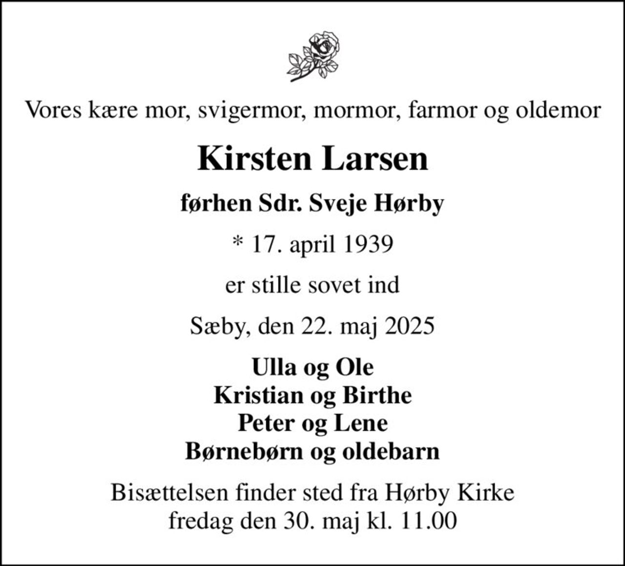 Vores kære mor, svigermor, mormor, farmor og oldemor
Kirsten Larsen
førhen Sdr. Sveje Hørby
* 17. april 1939
er stille sovet ind
Sæby, den 22. maj 2025
Ulla og Ole Kristian og Birthe Peter og Lene Børnebørn og oldebarn
Bisættelsen finder sted fra Hørby Kirke  fredag den 30. maj kl. 11.00