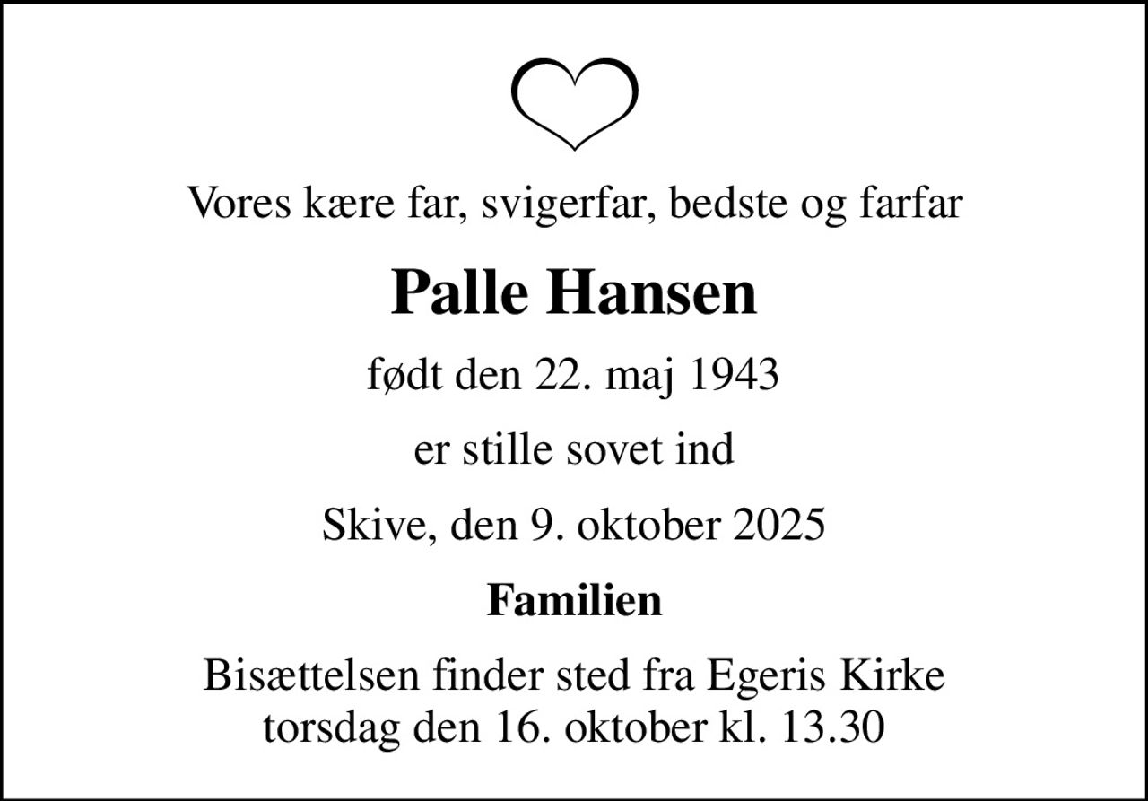 Vores kære far, svigerfar, bedste og farfar
Palle Hansen
født den 22. maj 1943
er stille sovet ind
Skive, den 9. oktober 2025
Familien
Bisættelsen finder sted fra Egeris Kirke  torsdag den 16. oktober kl. 13.30