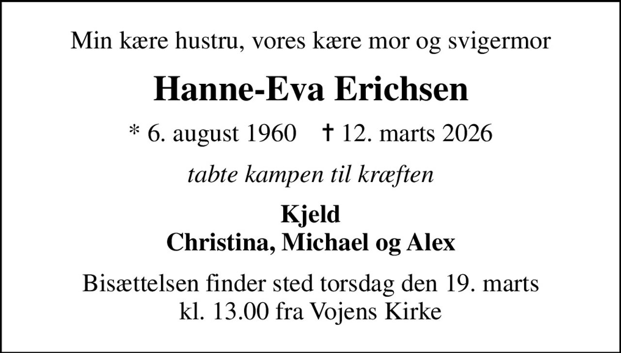 Min kære hustru, vores kære mor og svigermor
Hanne-Eva Erichsen
* 6. august 1960    ✝ 12. marts 2026
tabte kampen til kræften
Kjeld Christina, Michael og Alex
Bisættelsen finder sted torsdag den 19. marts kl. 13.00 fra Vojens Kirke