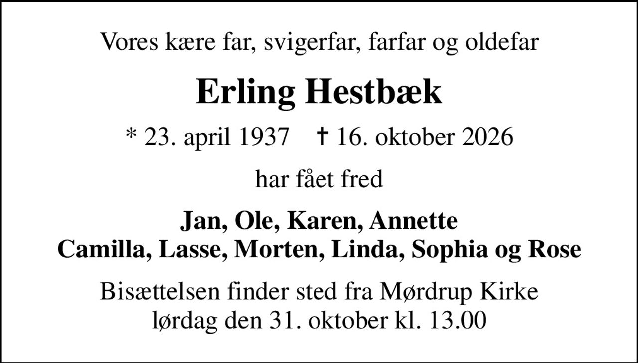 Vores kære far, svigerfar, farfar og oldefar
Erling Hestbæk
* 23. april 1937    ✝ 16. oktober 2026
har fået fred
Jan, Ole, Karen, Annette Camilla, Lasse, Morten, Linda, Sophia og Rose
Bisættelsen finder sted fra Mørdrup Kirke  lørdag den 31. oktober kl. 13.00