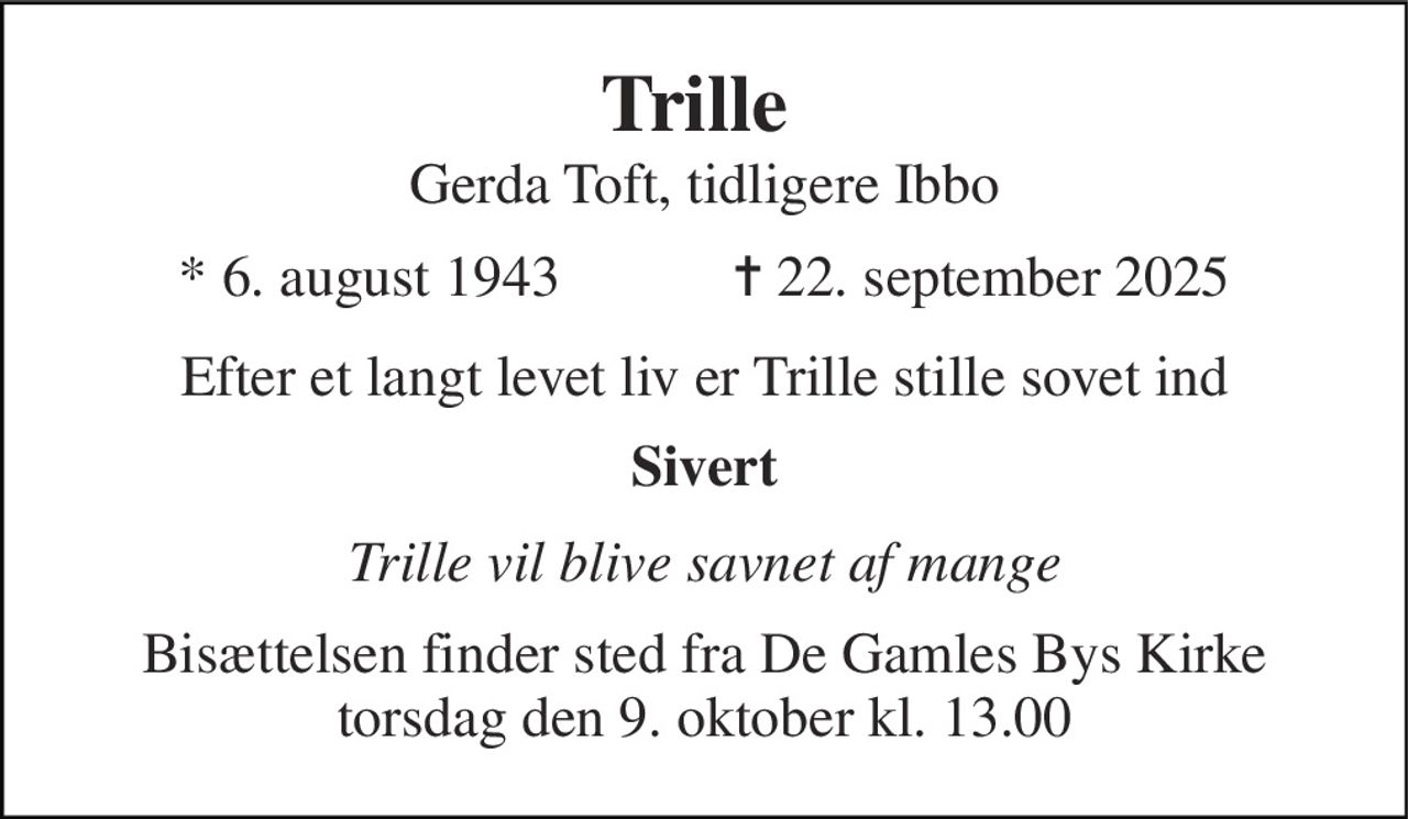 Trille  Gerda Toft, tidligere Ibbo 
*​ 6. august 1943​            ✝​ 22. september 2025 
Efter et langt levet liv er Trille stille sovet ind 
Sivert 
Trille vil blive savnet af mange 
Bisættelsen​ finder sted fra De Gamles Bys Kirke​ torsdag den 9. oktober​ kl. 13.00