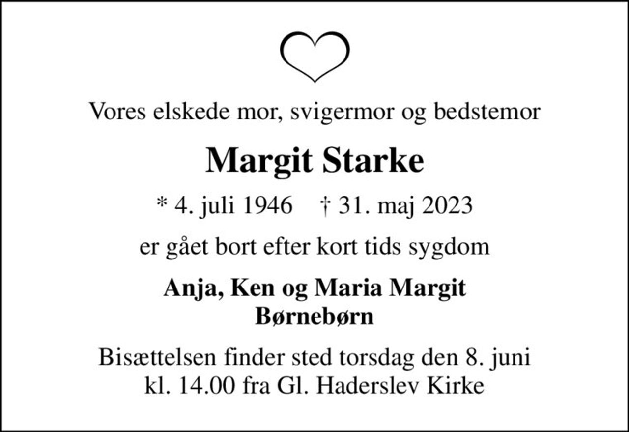 Vores elskede mor, svigermor og bedstemor
Margit Starke
* 4. juli 1946    ✝ 31. maj 2023
er gået bort efter kort tids sygdom
Anja, Ken og Maria Margit Børnebørn
Bisættelsen finder sted torsdag den 8. juni kl. 14.00 fra Gl. Haderslev Kirke