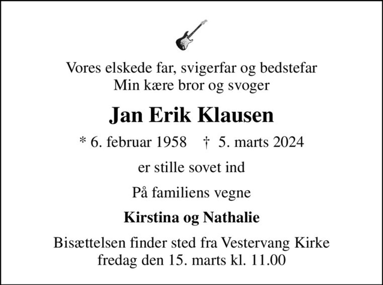 Vores elskede far, svigerfar og bedstefar Min kære bror og svoger
Jan Erik Klausen
* 6. februar 1958    ✝ 5. marts 2024
er stille sovet ind
På familiens vegne
Kirstina og Nathalie
Bisættelsen finder sted fra Vestervang Kirke  fredag den 15. marts kl. 11.00