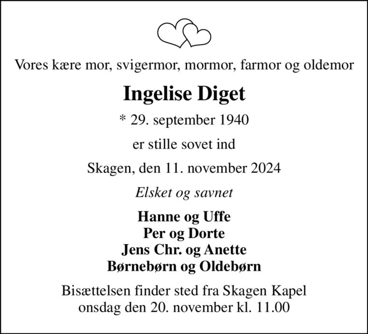 Vores kære mor, svigermor, mormor, farmor og oldemor
Ingelise Diget
* 29. september 1940
er stille sovet ind
Skagen, den 11. november 2024
Elsket og savnet
Hanne og Uffe Per og Dorte Jens Chr. og Anette Børnebørn og Oldebørn
Bisættelsen finder sted fra Skagen Kapel  onsdag den 20. november kl. 11.00