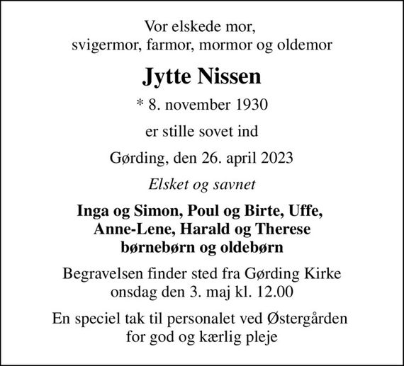 Vor elskede mor,  svigermor, farmor, mormor og oldemor
Jytte Nissen
* 8. november 1930
er stille sovet ind
Gørding, den 26. april 2023
Elsket og savnet
Inga og Simon, Poul og Birte, Uffe,  Anne-Lene, Harald og Therese børnebørn og oldebørn
Begravelsen finder sted fra Gørding Kirke  onsdag den 3. maj kl. 12.00 
En speciel tak til personalet ved Østergården  for god og kærlig pleje